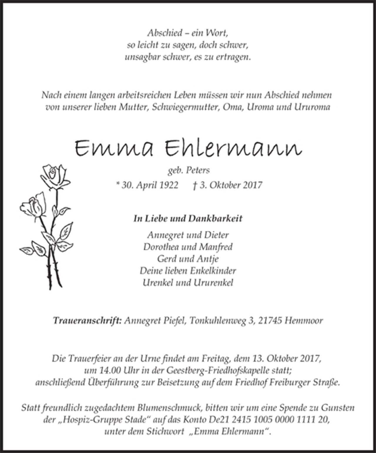 <p>Abschied – ein Wort,<br />so leicht zu sagen, doch schwer,<br />unsagbar schwer, es zu ertragen.</p><p>Nach einem langen arbeitsreichen Leben müssen wir nun Abschied nehmen<br />von unserer lieben Mutter, Schwiegermutter, Oma, Uroma und Ururoma</p><p>Emma Ehlermann<br />geb. Peters</p><p>* 30. April 1922 † 3. Oktober 2017<br />In Liebe und Dankbarkeit</p><p>Annegret und Dieter<br />Dorothea und Manfred<br />Gerd und Antje<br />Deine lieben Enkelkinder<br />Urenkel und Ururenkel</p><p>Traueranschrift: Annegret Piefel, Tonkuhlenweg 3, 21745 Hemmoor</p><p>Die Trauerfeier an der Urne findet am Freitag, dem 13. Oktober 2017,<br />um 14.00 Uhr in der Geestberg-Friedhofskapelle statt;<br />anschließend Überführung zur Beisetzung auf dem Friedhof Freiburger Straße.</p><p>Statt freundlich zugedachtem Blumenschmuck, bitten wir um eine Spende zu Gunsten<br />der „Hospiz-Gruppe Stade“ auf das Konto De21 2415 1005 0000 1111 20,<br />unter dem Stichwort „Emma Ehlermann“.</p>