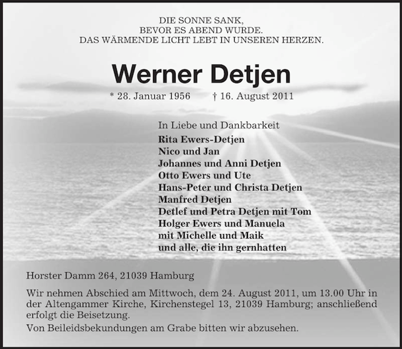 <p>DIE SONNE SANK,<br />BEVOR ES ABEND WURDE.<br />DAS WÄRMENDE LICHT LEBT IN UNSEREN HERZEN.<br />Werner Detjen<br />* 28. Januar 1956 † 16. August 2011<br />In Liebe und Dankbarkeit<br />Rita Ewers-Detjen<br />Nico und Jan<br />Johannes und Anni Detjen<br />Otto Ewers und Ute<br />Hans-Peter und Christa Detjen<br />Manfred Detjen<br />Detlef und Petra Detjen mit Tom<br />Holger Ewers und Manuela<br />mit Michelle und Maik<br />und alle, die ihn gernhatten<br />Horster Damm 264, 21039 Hamburg<br />Wir nehmen Abschied am Mittwoch, dem 24. August 2011, um 13.00 Uhr in der Altengammer Kirche, Kirchenstegel 13, 21039 Hamburg; anschließend erfolgt die Beisetzung.<br />Von Beileidsbekundungen am Grabe bitten wir abzusehen.</p>