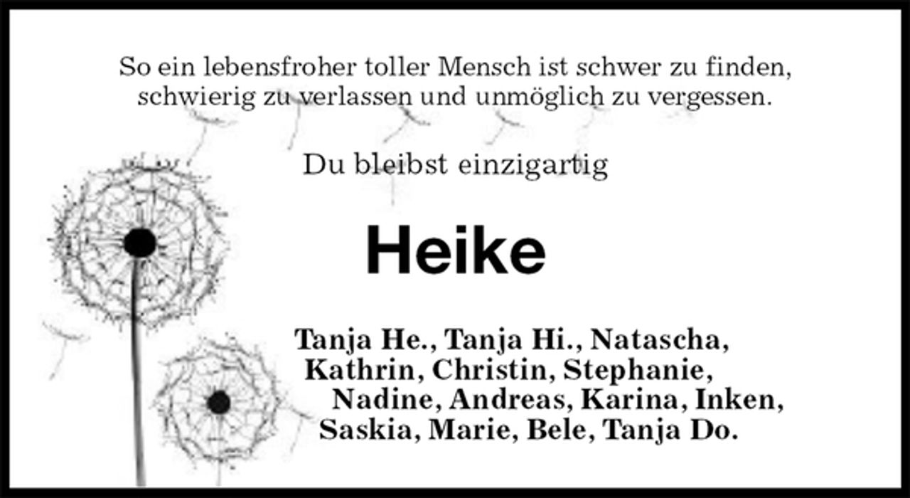 <p>So ein lebensfroher toller Mensch ist schwer zu finden,<br />schwierig zu verlassen und unmöglich zu vergessen.<br />Du bleibst einzigartig<br />Heike<br />Tanja He., Tanja Hi., Natascha,<br />Kathrin, Christin, Stephanie,<br />Nadine, Andreas, Karina, Inken,<br />Saskia, Marie, Bele, Tanja Do.</p>