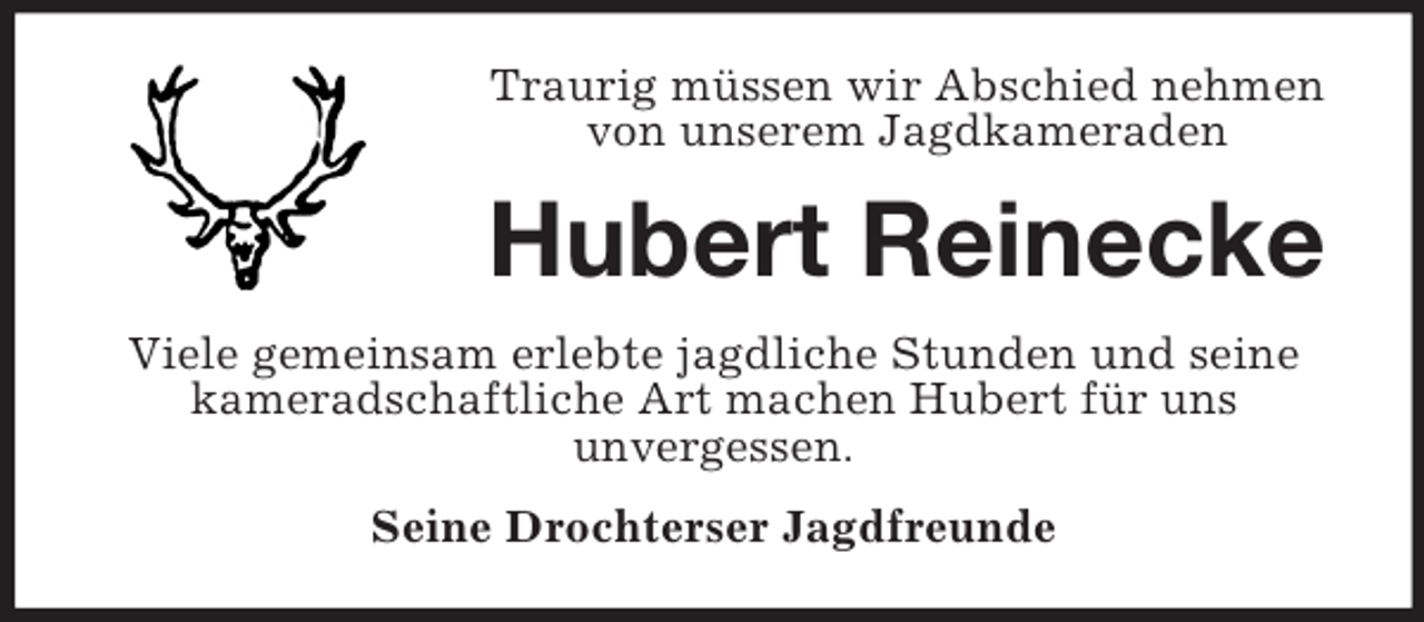 <p>Traurig müssen wir Abschied nehmen<br />von unserem Jagdkameraden</p><p>Hubert Reinecke<br />Viele gemeinsam erlebte jagdliche Stunden und seine<br />kameradschaftliche Art machen Hubert für uns<br />unvergessen.<br />Seine Drochterser Jagdfreunde</p>