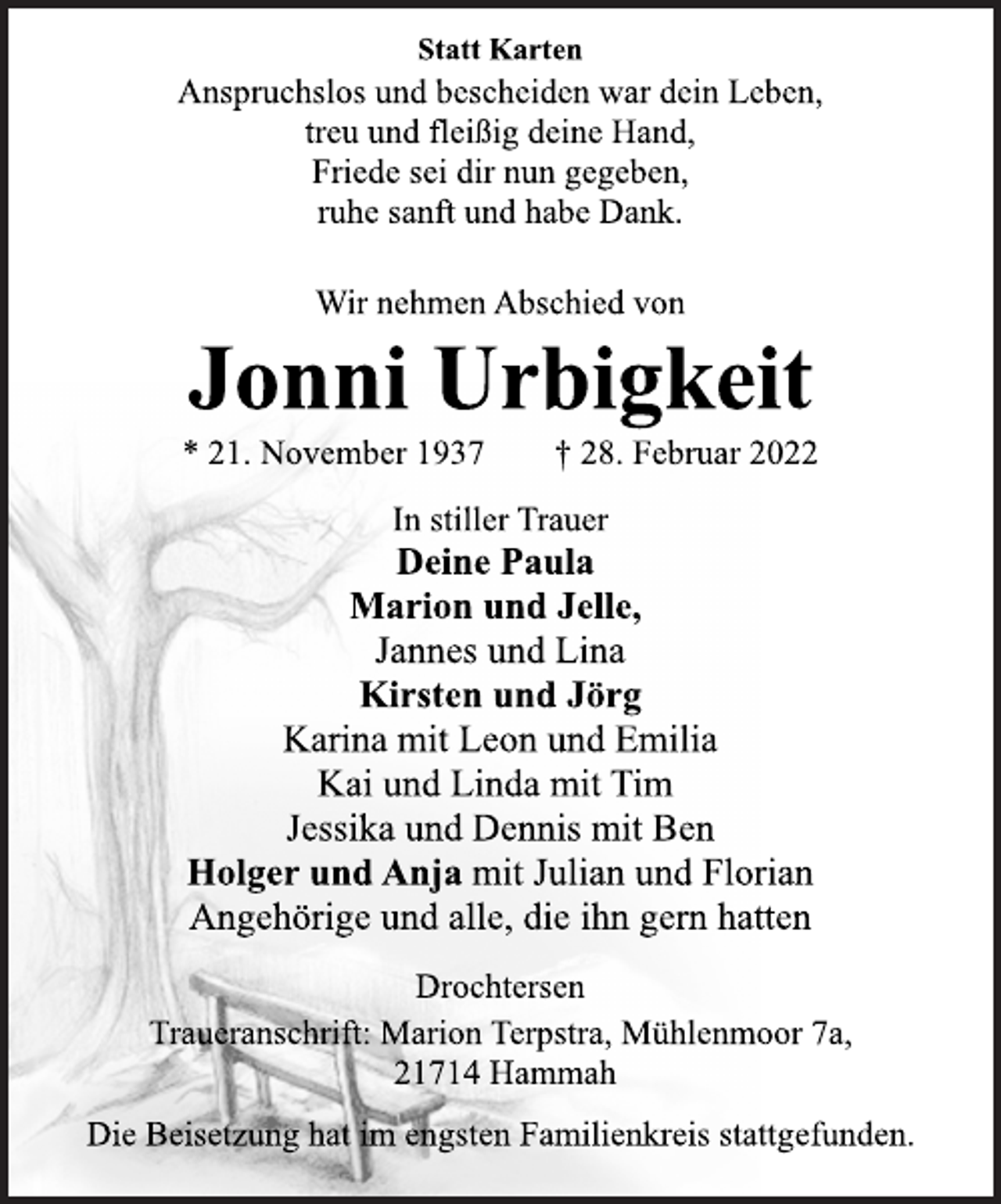 <p>Statt Karten<br />Anspruchslos und bescheiden war dein Leben,<br />treu und fleißig deine Hand,<br />Friede sei dir nun gegeben,<br />ruhe sanft und habe Dank.<br />Wir nehmen Abschied von<br />Jonni Urbigkeit<br />* 21. November 1937 † 28. Februar 2022</p>
<p>In stiller Trauer<br />Deine Paula<br />Marion und Jelle,<br />Jannes und Lina<br />Kirsten und Jörg<br />Karina mit Leon und Emilia<br />Kai und Linda mit Tim<br />Jessika und Dennis mit Ben<br />Holger und Anja mit Julian und Florian<br />Angehörige und alle, die ihn gern hatten<br />Drochtersen<br />Traueranschrift: Marion Terpstra, Mühlenmoor 7a,<br />21714 Hammah<br />Die Beisetzung hat im engsten Familienkreis stattgefunden.</p>