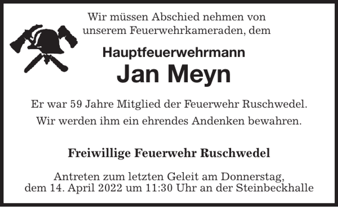 <p>Wir müssen Abschied nehmen von<br />unserem Feuerwehrkameraden, dem<br />Hauptfeuerwehrmann<br />Jan Meyn</p>
<p>Er war 59 Jahre Mitglied der Feuerwehr Ruschwedel. Wir werden ihm ein ehrendes Andenken bewahren.</p>
<p>Freiwillige Feuerwehr Ruschwedel</p>
<p>Antreten zum letzten Geleit am Donnerstag,<br />dem 14. April 2022 um 11:30 Uhr an der Steinbeckhalle</p>