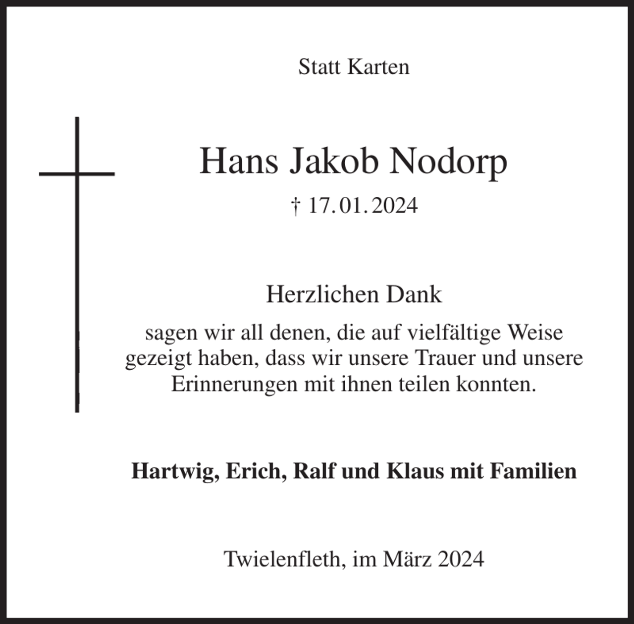 <p>Statt Karten<br />Hans Jakob Nodorp<br />† 17. 01. 2024<br />Herzlichen Dank<br />sagen wir all denen, die auf vielfältige Weise<br />gezeigt haben, dass wir unsere Trauer und unsere<br />Erinnerungen mit ihnen teilen konnten.<br />Hartwig, Erich, Ralf und Klaus mit Familien<br />Twielenfleth, im März 2024</p>