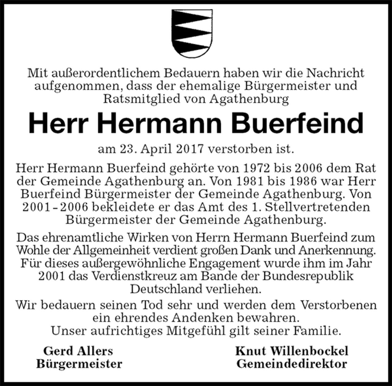 <p>Mit außerordentlichem Bedauern haben wir die Nachricht aufgenommen, dass der ehemalige Bürgermeister und<br />Ratsmitglied von Agathenburg<br />Herr Hermann Buerfeind<br />am 23. April 2017 verstorben ist.<br />Herr Hermann Buerfeind gehörte von 1972 bis 2006 dem Rat<br />der Gemeinde Agathenburg an. Von 1981 bis 1986 war Herr<br />Buerfeind Bürgermeister der Gemeinde Agathenburg. Von<br />2001 - 2006 bekleidete er das Amt des 1. Stellvertretenden<br />Bürgermeister der Gemeinde Agathenburg.<br />Das ehrenamtliche Wirken von Herrn Hermann Buerfeind zum<br />Wohle der Allgemeinheit verdient großen Dank und Anerkennung.<br />Für dieses außergewöhnliche Engagement wurde ihm im Jahr<br />2001 das Verdienstkreuz am Bande der Bundesrepublik Deutschland verliehen.<br />Wir bedauern seinen Tod sehr und werden dem Verstorbenen<br />ein ehrendes Andenken bewahren.<br />Unser aufrichtiges Mitgefühl gilt seiner Familie.<br />Gerd Allers Knut Willenbockel<br />Bürgermeister Gemeindedirektor</p>