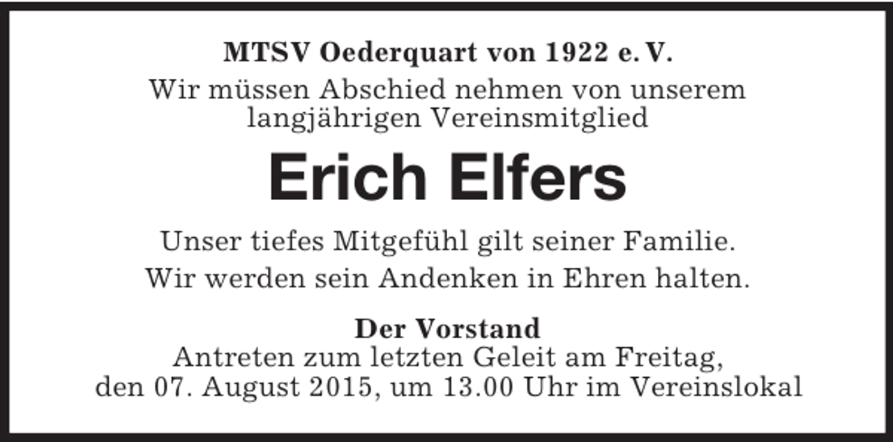 <p>MTSV Oederquart von 1922 e. V.<br />Wir müssen Abschied nehmen von unserem<br />langjährigen Vereinsmitglied<br />Erich Elfers<br />Unser tiefes Mitgefühl gilt seiner Familie.<br />Wir werden sein Andenken in Ehren halten.<br />Der Vorstand<br />Antreten zum letzten Geleit am Freitag,<br />den 07. August 2015, um 13.00 Uhr im Vereinslokal</p>
