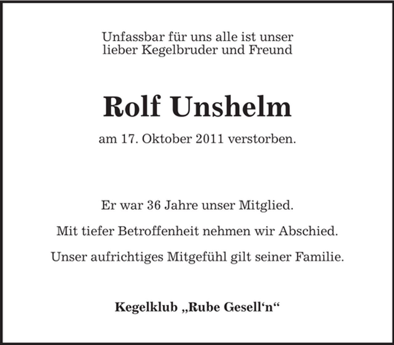 <p>Unfassbar für uns alle ist unser<br />lieber Kegelbruder und Freund</p><p>Rolf Unshelm<br />am 17. Oktober 2011 verstorben.</p><p>Er war 36 Jahre unser Mitglied.<br />Mit tiefer Betroffenheit nehmen wir Abschied.<br />Unser aufrichtiges Mitgefühl gilt seiner Familie.</p><p>Kegelklub „Rube Gesell‘n“</p>