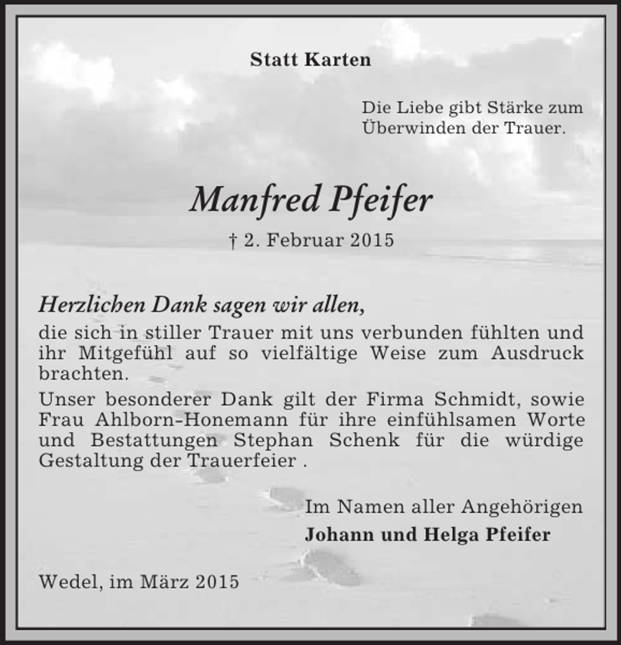 <p>Statt Karten<br />Die Liebe gibt Stärke zum<br />Überwinden der Trauer.<br />Manfred Pfeifer<br />† 2. Februar 2015<br />Herzlichen Dank sagen wir allen,<br />die sich in stiller Trauer mit uns verbunden fühlten und ihr Mitgefühl auf so vielfältige Weise zum Ausdruck brachten.<br />Unser besonderer Dank gilt der Firma Schmidt, sowie Frau Ahlborn-Honemann für ihre einfühlsamen Worte und Bestattungen Stephan Schenk für die würdige<br />Gestaltung der Trauerfeier .<br />Im Namen aller Angehörigen<br />Johann und Helga Pfeifer<br />Wedel, im März 2015</p>