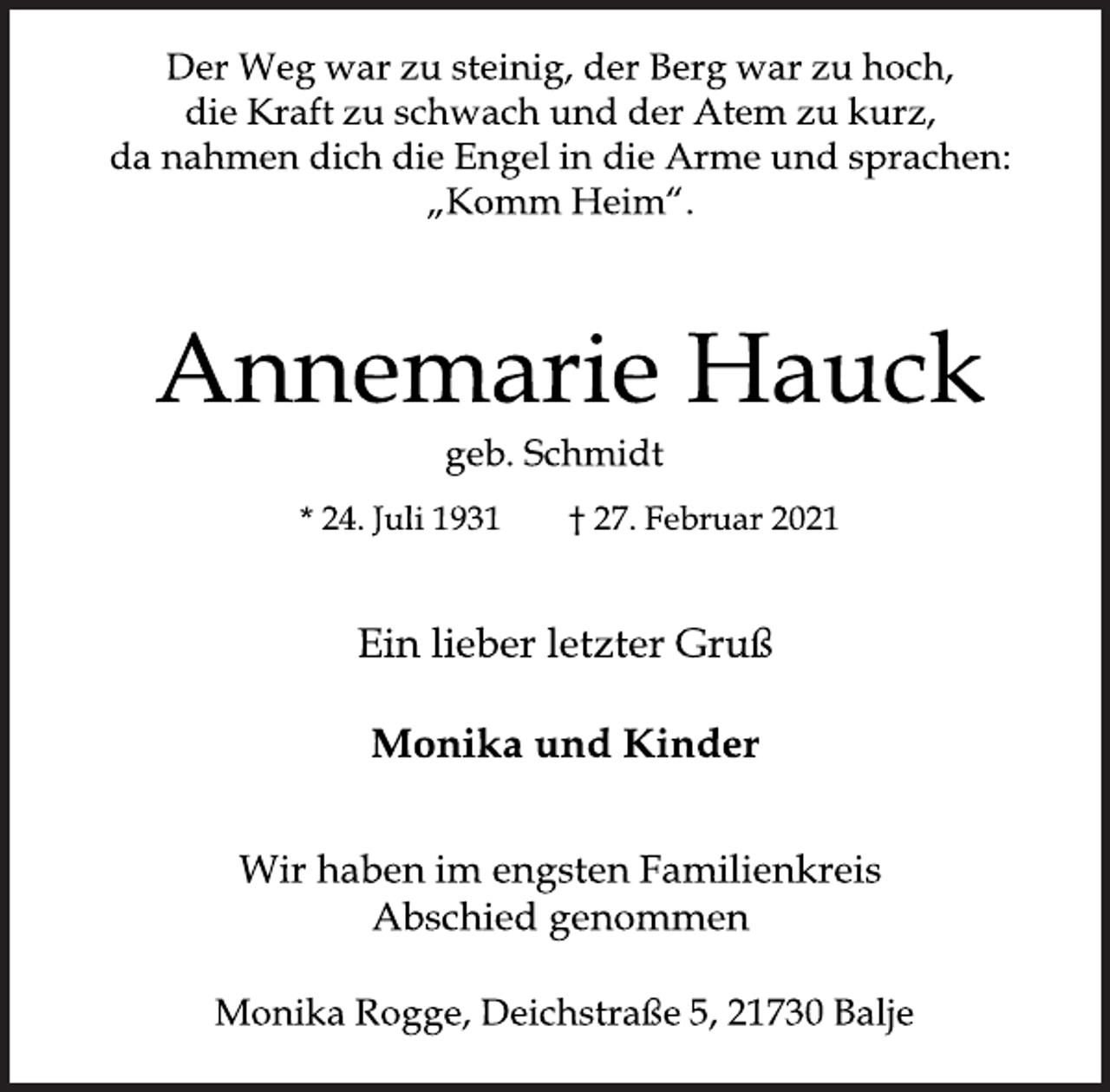 <p>Der Weg war zu steinig, der Berg war zu hoch,<br />die Kraft zu schwach und der Atem zu kurz,<br />da nahmen dich die Engel in die Arme und sprachen:<br />„Komm Heim“.<br />Annemarie Hauck<br />geb. Schmidt<br />* 24. Juli 1931 † 27. Februar 2021<br />Ein lieber letzter Gruß<br />Monika und Kinder<br />Wir haben im engsten Familienkreis<br />Abschied genommen<br />Monika Rogge, Deichstraße 5, 21730 Balje</p>