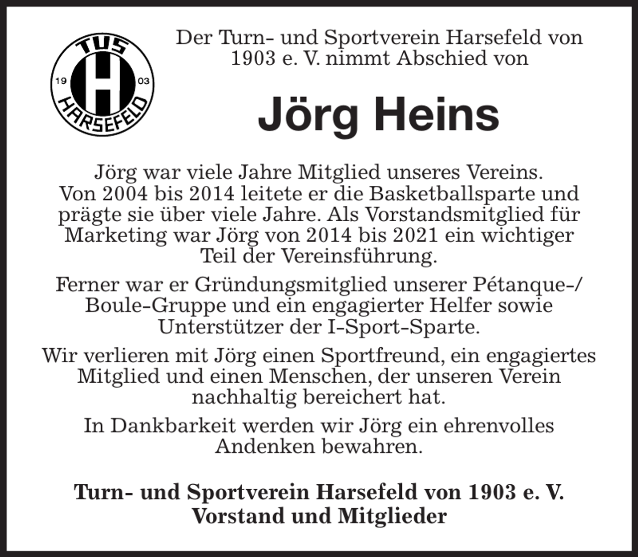 <p>Der Turn- und Sportverein Harsefeld von 1903 e. V. nimmt Abschied von<br />Jörg Heins<br />Jörg war viele Jahre Mitglied unseres Vereins.<br />Von 2004 bis 2014 leitete er die Basketballsparte und prägte sie über viele Jahre. Als Vorstandsmitglied für Marketing war Jörg von 2014 bis 2021 ein wichtiger<br />Teil der Vereinsführung.<br />Ferner war er Gründungsmitglied unserer Pétanque-/ Boule-Gruppe und ein engagierter Helfer sowie<br />Unterstützer der I-Sport-Sparte.<br />Wir verlieren mit Jörg einen Sportfreund, ein engagiertes<br />Mitglied und einen Menschen, der unseren Verein<br />nachhaltig bereichert hat.<br />In Dankbarkeit werden wir Jörg ein ehrenvolles<br />Andenken bewahren.<br />Turn- und Sportverein Harsefeld von 1903 e. V.<br />Vorstand und Mitglieder</p>