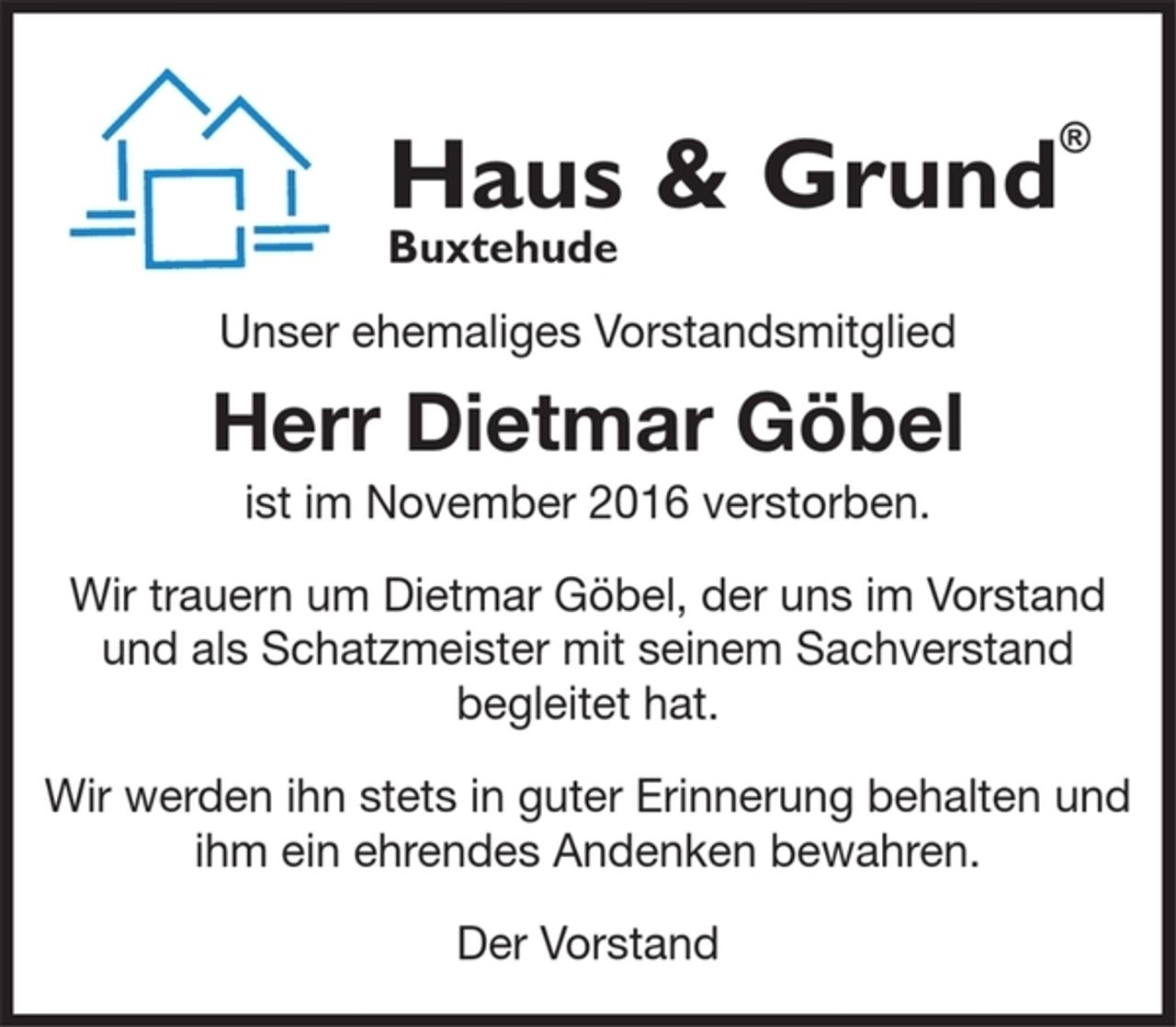 <p>Haus &amp; Grund<br />Buxtehude</p><p>Unser ehemaliges Vorstandsmitglied<br />Herr Dietmar Göbel<br />ist im November 2016 verstorben.<br />Wir trauern um Dietmar Göbel, der uns im Vorstand und als Schatzmeister mit seinem Sachverstand begleitet hat.<br />Wir werden ihn stets in guter Erinnerung behalten und ihm ein ehrendes andenken bewaren.<br />Der Vorstand</p>