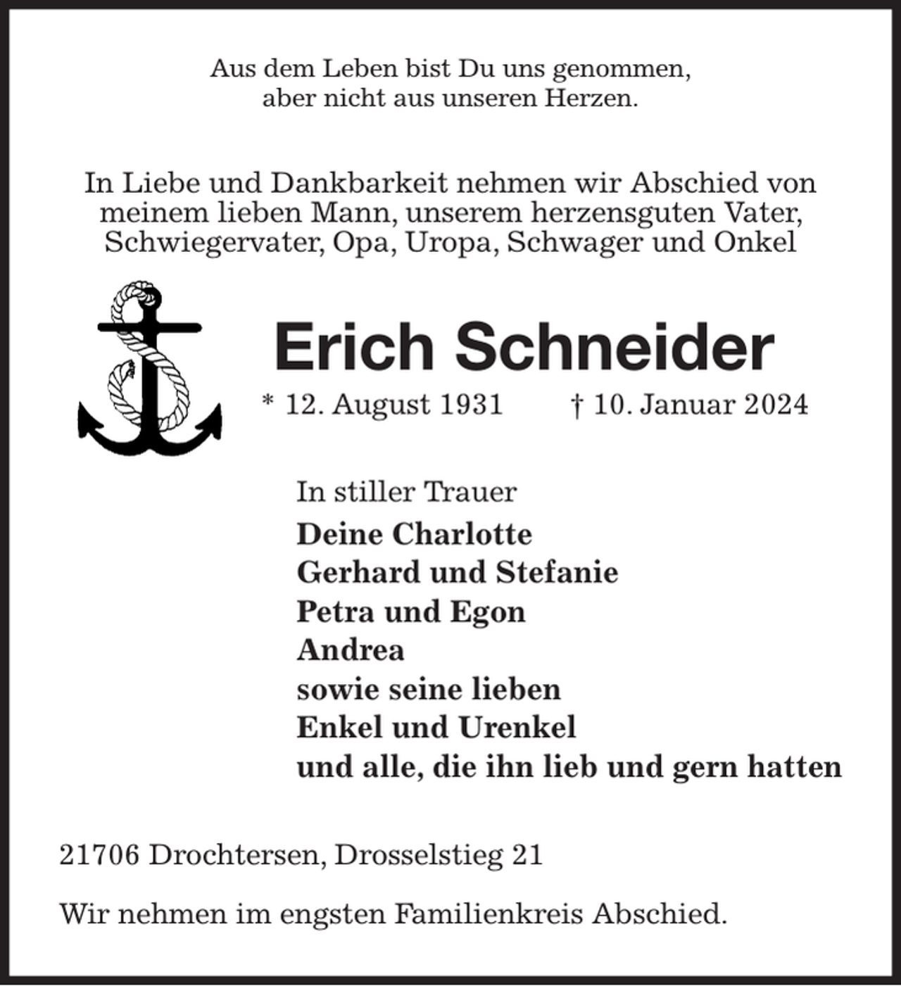 <p>Aus dem Leben bist Du uns genommen,<br />aber nicht aus unseren Herzen.<br />In Liebe und Dankbarkeit nehmen wir Abschied von meinem lieben Mann, unserem herzensguten Vater, Schwiegervater, Opa, Uropa, Schwager und Onkel<br />Erich Schneider<br />* 12. August 1931 † 10. Januar 2024<br />In stiller Trauer<br />Deine Charlotte<br />Gerhard und Stefanie<br />Petra und Egon<br />Andrea<br />sowie seine lieben<br />Enkel und Urenkel<br />und alle, die ihn lieb und gern hatten<br />21706 Drochtersen, Drosselstieg 21</p><p>Wir nehmen im engsten Familienkreis Abschied.</p>