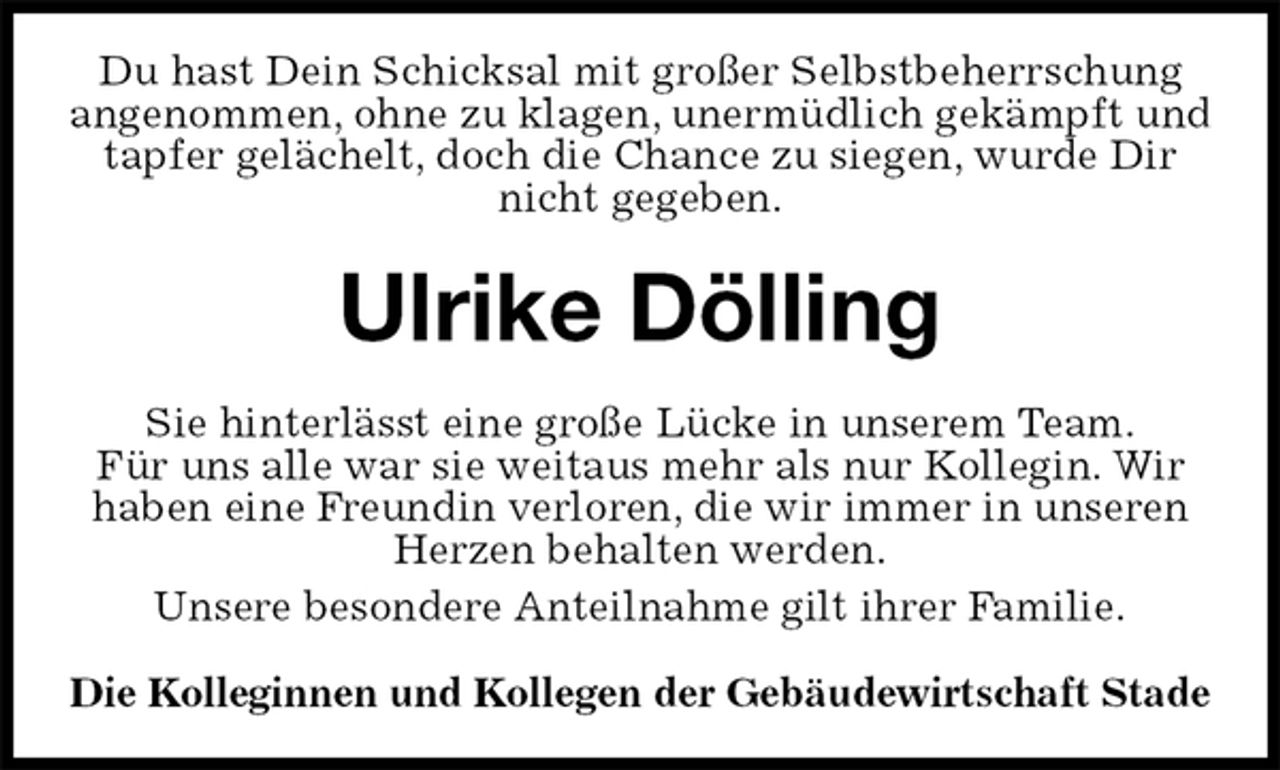 <p>Du hast Dein Schicksal mit großer Selbstbeherrschung<br />angenommen, ohne zu klagen, unermüdlich gekämpft und tapfer gelächelt, doch die Chance zu siegen, wurde Dir nicht gegeben.<br />Ulrike Dölling<br />Sie hinterlässt eine große Lücke in unserem Team.<br />Für uns alle war sie weitaus mehr als nur Kollegin. Wir<br />haben eine Freundin verloren, die wir immer in unseren Herzen behalten werden.<br />Unsere besondere Anteilnahme gilt ihrer Familie.<br />Die Kolleginnen und Kollegen der Gebäudewirtschaft Stade</p>