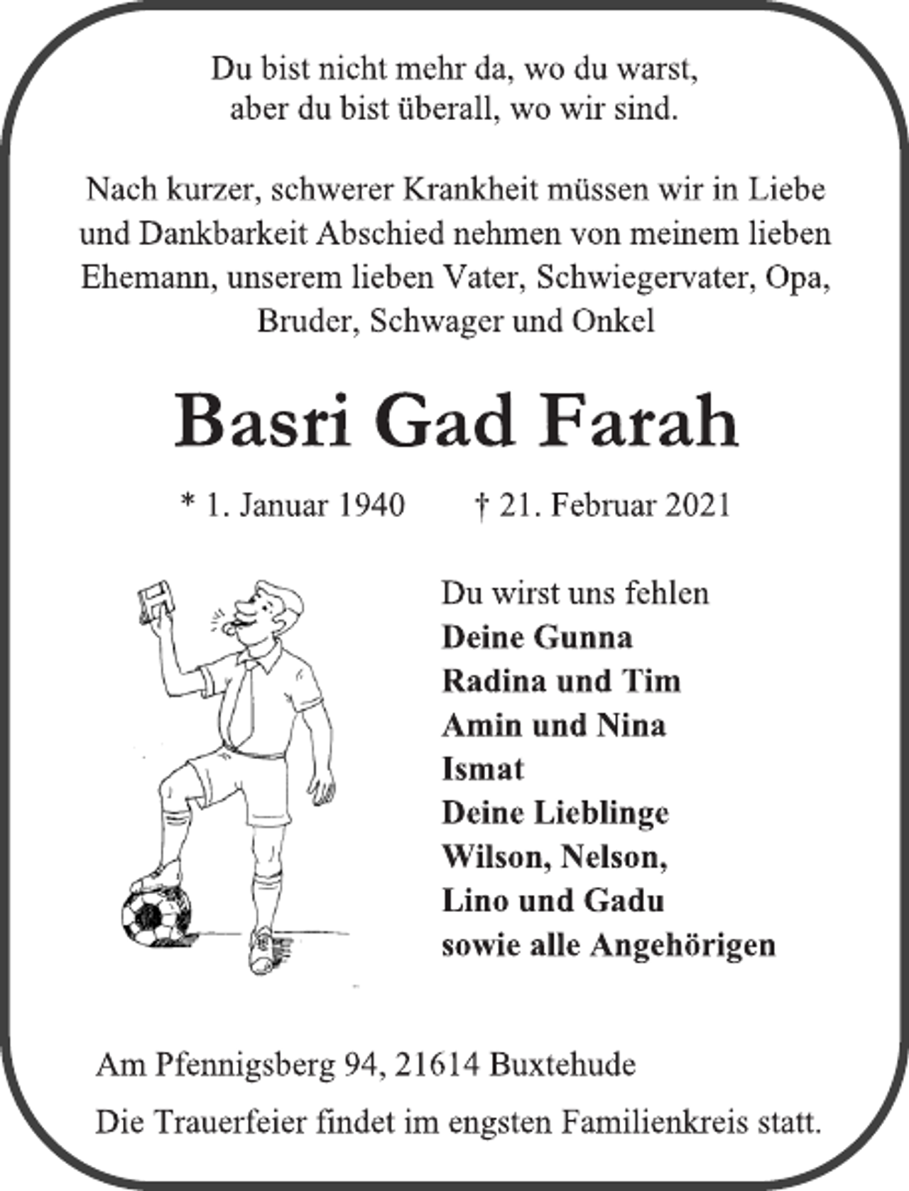 <p>Du bist nicht mehr da, wo du warst,<br />aber du bist überall, wo wir sind.<br />Nach kurzer, schwerer Krankheit müssen wir in Liebe<br />und Dankbarkeit Abschied nehmen von meinem lieben<br />Ehemann, unserem lieben Vater, Schwiegervater, Opa, Bruder,Schwager und Onkel<br />Basri Gad Farah<br />* 1. Januar 1940 † 21. Februar 2021<br />Du wirst uns fehlen<br />Deine Gunna<br />Radina und Tim<br />Amin und Nina<br />Ismat<br />Deine Lieblinge<br />Wilson, Nelson,<br />Lino und Gadu<br />sowie alle Angehörigen<br />Am Pfennigsberg 94, 21614 Buxtehude<br />Die Trauerfeier findet im engsten Familienkreis statt.</p>