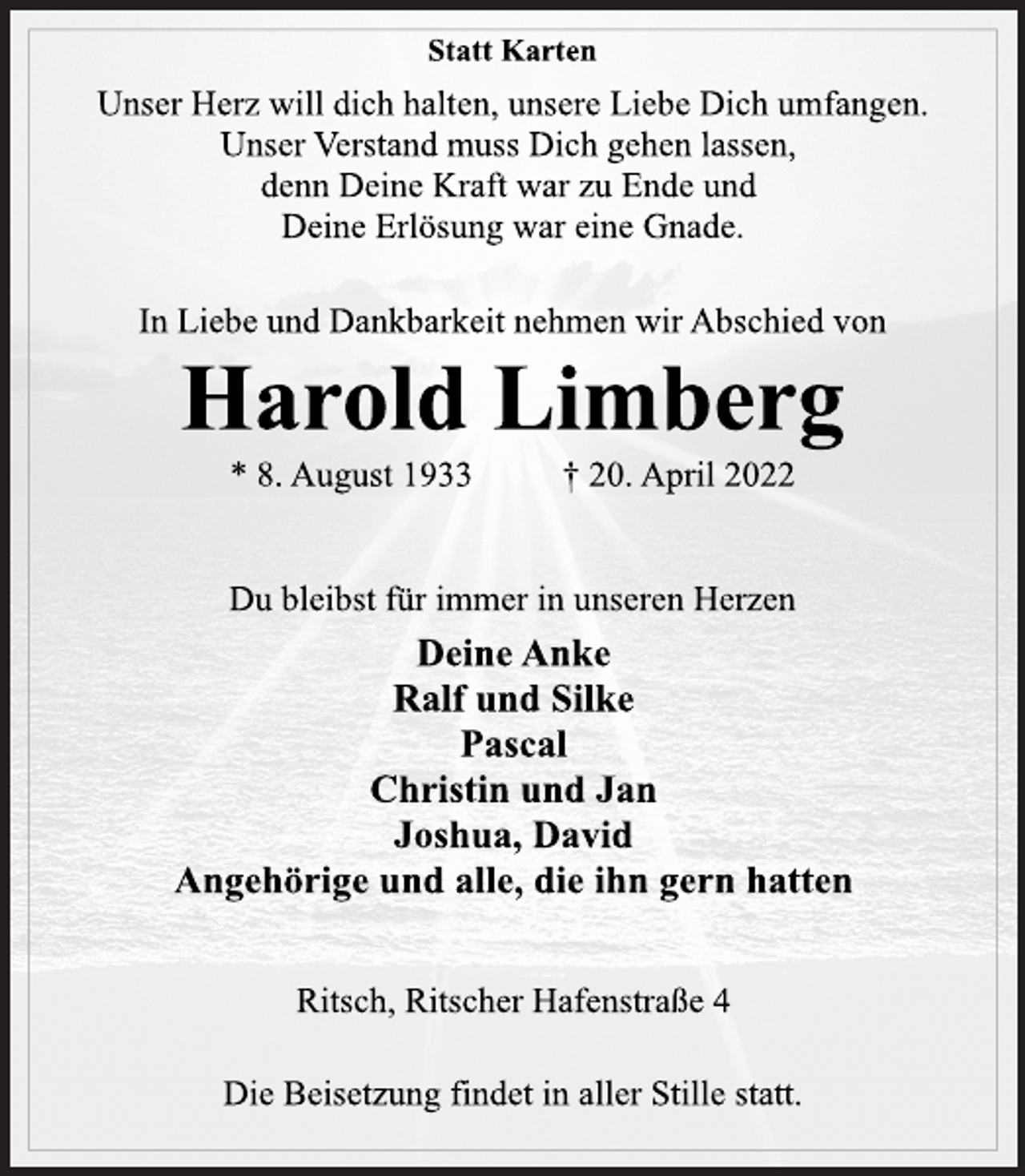 <p>Statt Karten<br />Unser Herz will dich halten, unsere Liebe Dich umfangen.<br />Unser Verstand muss Dich gehen lassen,<br />denn Deine Kraft war zu Ende und<br />Deine Erlösung war eine Gnade.<br />In Liebe und Dankbarkeit nehmen wir Abschied von<br />Harold Limberg<br />* 8. August 1933 † 20. April 2022<br />Du bleibst für immer in unseren Herzen<br />Deine Anke<br />Ralf und Silke<br />Pascal<br />Christin und Jan<br />Joshua, David<br />Angehörige und alle, die ihn gern hatten<br />Ritsch, Ritscher Hafenstraße 4<br />Die Beisetzung findet in aller Stille statt.</p>