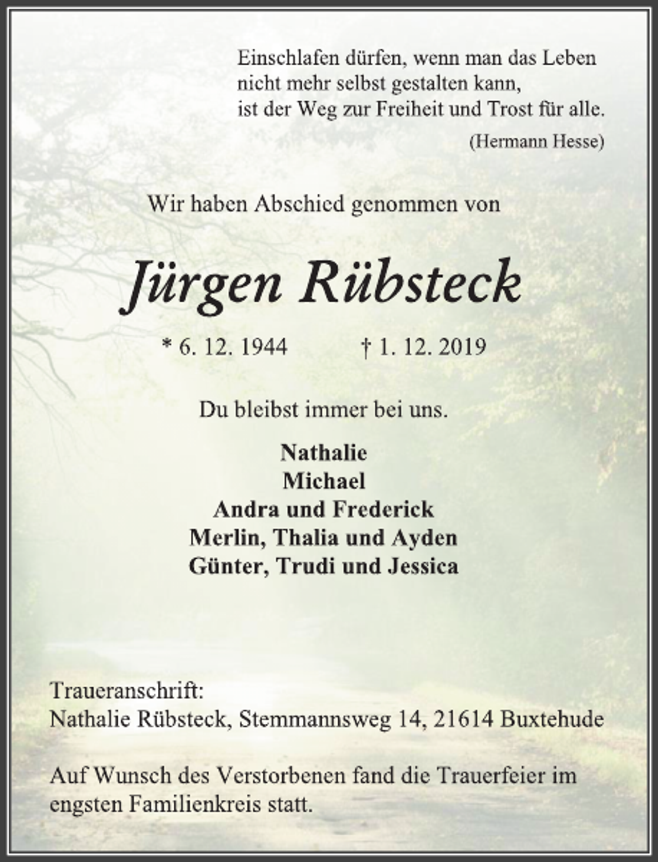 <p>Einschlafen dürfen, wenn man das Leben<br />nicht mehr selbst gestalten kann,<br />ist der Weg zur Freiheit und Trost für alle.<br />(Hermann Hesse)<br />Wir haben Abschied genommen von<br />Jürgen Rübsteck<br />* 6. 12. 1944 † 1. 12. 2019<br />Du bleibst immer bei uns.<br />Nathalie<br />Michael<br />Andra und Frederick<br />Merlin, Thalia und Ayden<br />Günter, Trudi und Jessica<br />Traueranschrift:<br />Nathalie Rübsteck, Stemmannsweg 14, 21614 Buxtehude<br />Auf Wunsch des Verstorbenen fand die Trauerfeier im<br />engsten Familienkreis statt.</p>