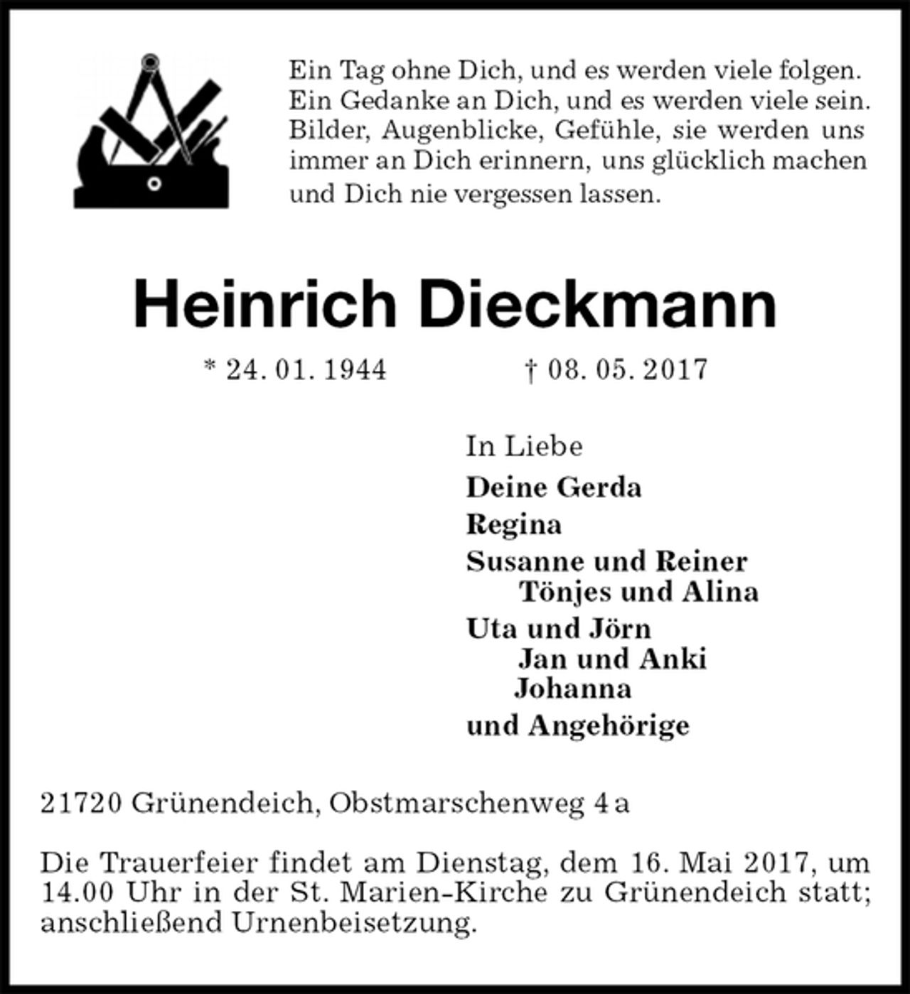<p>Ein Tag ohne Dich, und es werden viele folgen.<br />Ein Gedanke an Dich, und es werden viele sein.<br />Bilder, Augenblicke, Gefühle, sie werden uns<br />immer an Dich erinnern, uns glücklich machen<br />und Dich nie vergessen lassen.<br />Heinrich Dieckmann<br />* 24. 01. 1944 † 08. 05. 2017<br />In Liebe<br />Deine Gerda<br />Regina<br />Susanne und Reiner<br />Tönjes und Alina<br />Uta und Jörn<br />Jan und Anki<br />Johanna<br />und Angehörige<br />21720 Grünendeich, Obstmarschenweg 4 a</p><p>Die Trauerfeier findet am Dienstag, dem 16. Mai 2017, um 14.00 Uhr in der St. Marien-Kirche zu Grünendeich statt; anschließend Urnenbeisetzung.</p>
