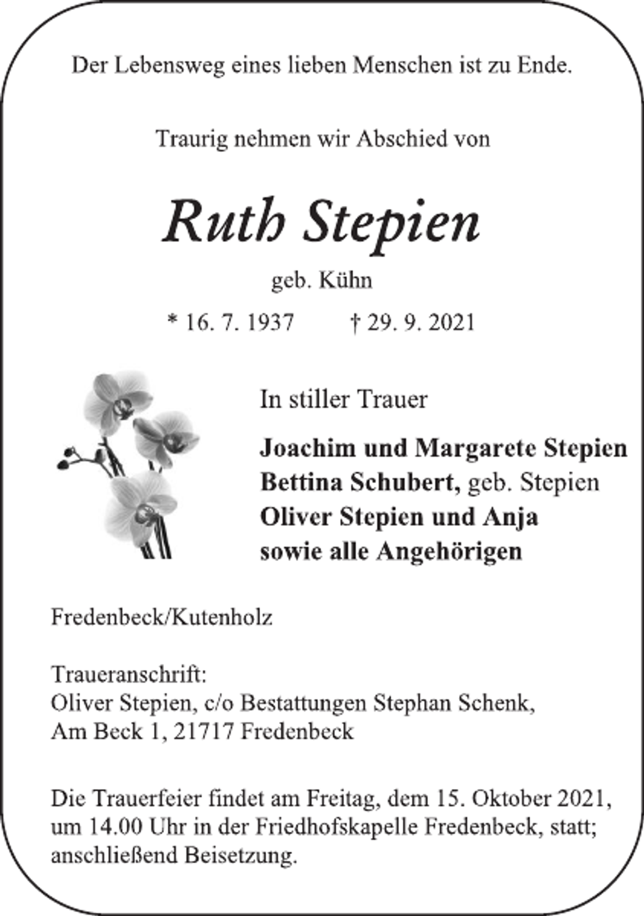 <p>Ruth Stepien<br />geb. Kühn<br />* 16. 7. 1937 † 29. 9. 2021<br />In stiller Trauer<br />Joachim und Margarete Stepien<br />Bettina Schubert, geb. Stepien<br />Oliver Stepien und Anja<br />sowie alle Angehörigen<br />Die Trauerfeier findet am Freitag, dem 15. Oktober 2021,<br />um 14.00 Uhr in der Friedhofskapelle Fredenbeck, statt;<br />anschließend Beisetzung.<br />Fredenbeck/Kutenholz<br />Traueranschrift:<br />Oliver Stepien, c/o Bestattungen Stephan Schenk,<br />Am Beck 1, 21717 Fredenbeck<br />Der Lebensweg eines lieben Menschen ist zu Ende.<br />Traurig nehmen wir Abschied von</p>