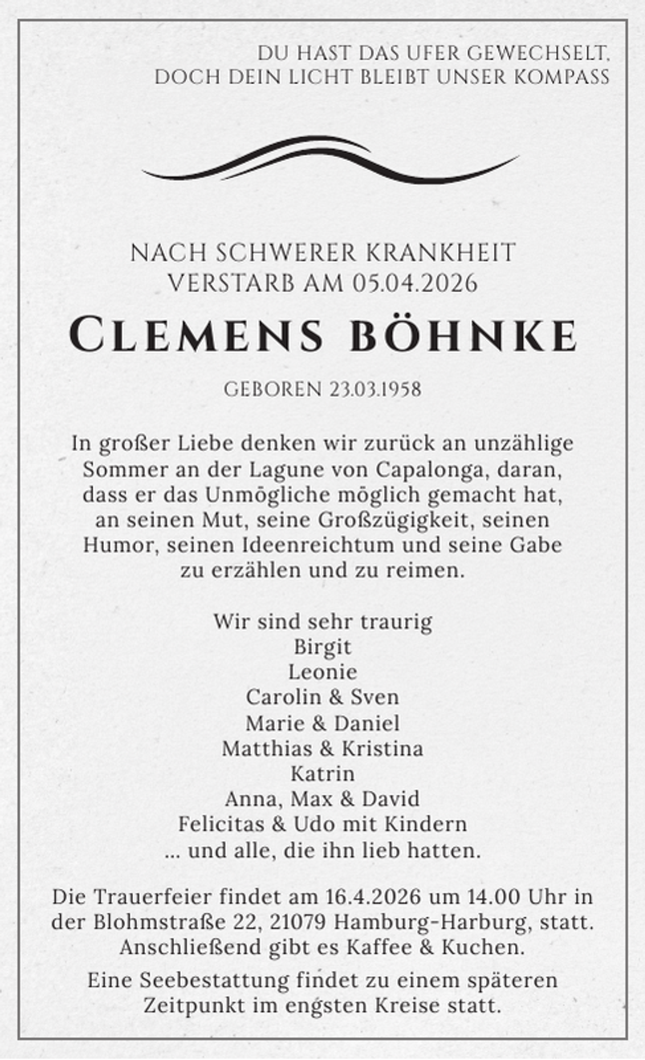 <p>DU HAST DAS UFER GEWECHSELT,<br />DOCH DEIN LICHT BLEIBT UNSER KOMPASS</p>
<p>NACH SCHWERER KRANKHEIT<br />VERSTARB AM 05.04.2026</p>
<p>Clemens böhnke<br />GEBOREN 23.03.1958</p>
<p>In großer Liebe denken wir zurück an unzählige<br />Sommer an der Lagune von Capalonga, daran,<br />dass er das Unmögliche möglich gemacht hat,<br />an seinen Mut, seine Großzügigkeit, seinen<br />Humor, seinen Ideenreichtum und seine Gabe<br />zu erzählen und zu reimen.<br />Wir sind sehr traurig<br />Birgit<br />Leonie<br />Carolin &amp; Sven<br />Marie &amp; Daniel<br />Matthias &amp; Kristina<br />Katrin<br />Anna, Max &amp; David<br />Felicitas &amp; Udo mit Kindern<br />… und alle, die ihn lieb hatten.<br />Die Trauerfeier findet am 16.4.2026 um 14.00 Uhr in<br />der Blohmstraße 22, 21079 Hamburg-Harburg, statt.<br />Anschließend gibt es Kaffee &amp; Kuchen.<br />Eine Seebestattung findet zu einem späteren<br />Zeitpunkt im engsten Kreise statt.</p>