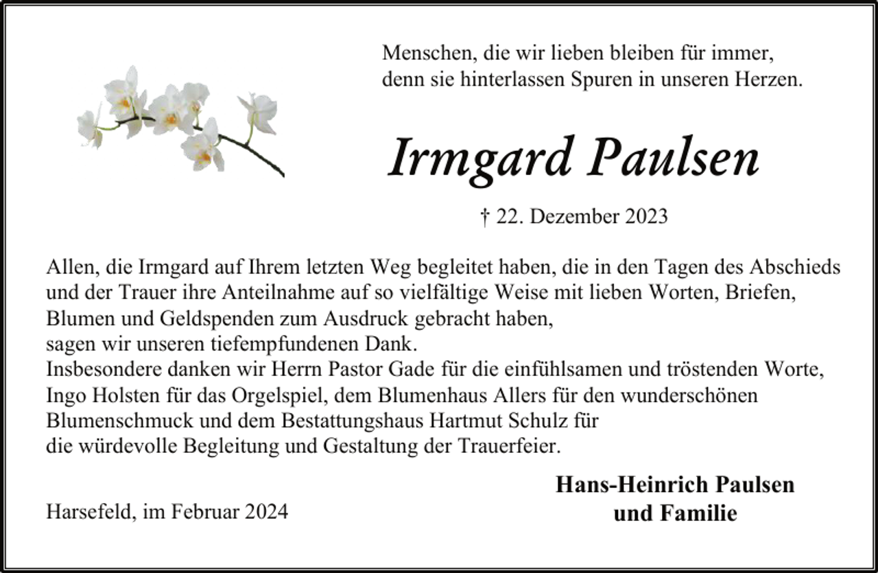 <p>Menschen, die wir lieben bleiben für immer,<br />denn sie hinterlassen Spuren in unseren Herzen.</p><p>Irmgard Paulsen<br />† 22. Dezember 2023<br />Allen, die Irmgard auf Ihrem letzten Weg begleitet haben, die in den Tagen des Abschieds<br />und der Trauer ihre Anteilnahme auf so vielfältige Weise mit lieben Worten, Briefen,<br />Blumen und Geldspenden zum Ausdruck gebracht haben,<br />sagen wir unseren tiefempfundenen Dank.<br />Insbesondere danken wir Herrn Pastor Gade für die einfühlsamen und tröstenden Worte,<br />Ingo Holsten für das Orgelspiel, dem Blumenhaus Allers für den wunderschönen<br />Blumenschmuck und dem Bestattungshaus Hartmut Schulz für<br />die würdevolle Begleitung und Gestaltung der Trauerfeier.<br />Harsefeld, im Februar 2024</p><p>Hans-Heinrich Paulsen<br />und Familie</p>