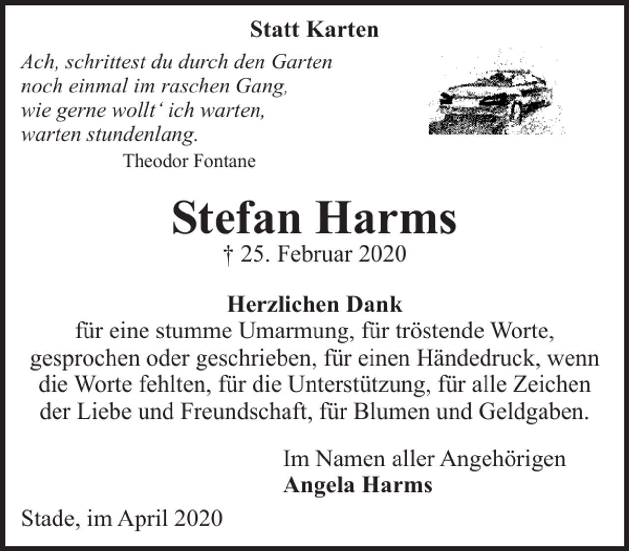 <p>Statt Karten<br />Ach, schrittest du durch den Garten<br />noch einmal im raschen Gang,<br />wie gerne wollt‘ ich warten,<br />warten stundenlang.<br />Theodor Fontane<br />Stefan Harms<br />† 25. Februar 2020<br />Herzlichen Dank<br />für eine stumme Umarmung, für tröstende Worte, gesprochen oder geschrieben, für einen Händedruck, wenn die Worte fehlten, für die Unterstützung, für alle Zeichen der Liebe und Freundschaft, für Blumen und Geldgaben.<br />Im Namen aller Angehörigen<br />Angela Harms<br />Stade, im April 2020</p>