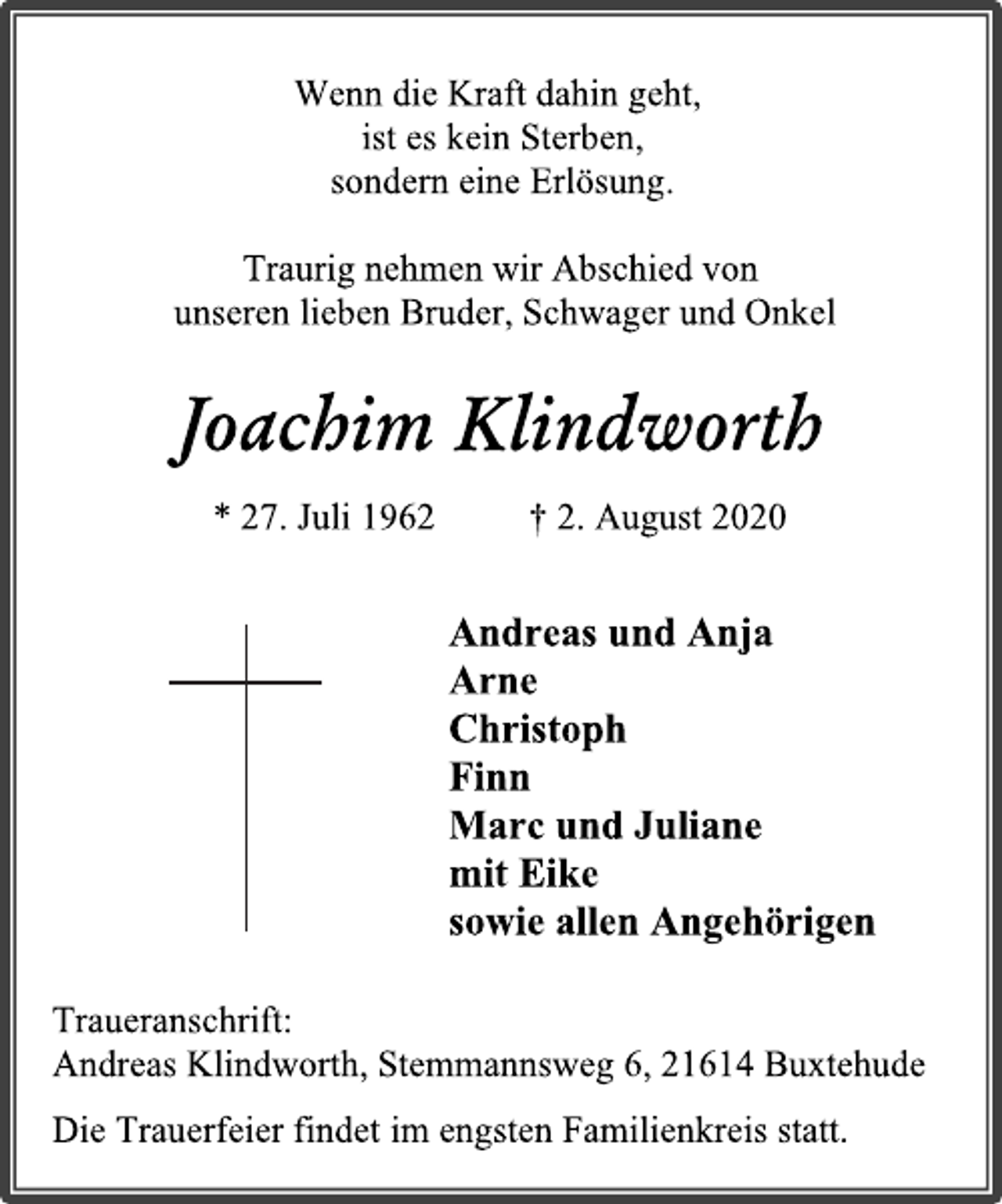 <p>Wenn die Kraft dahin geht,<br />ist es kein Sterben,<br />sondern eine Erlösung.</p>
<p>Traurig nehmen wir Abschied von<br />unseren lieben Bruder, Schwager und Onkel</p>
<p>Joachim Klindworth<br />* 27. Juli 1962 † 2. August 2020</p>
<p>Andreas und Anja<br />Arne<br />Christoph<br />Finn<br />Marc und Juliane<br />mit Eike<br />sowie allen Angehörigen</p>
<p>Traueranschrift:<br />Andreas Klindworth, Stemmannsweg 6, 21614 Buxtehude<br />Die Trauerfeier findet im engsten Familienkreis statt.</p>