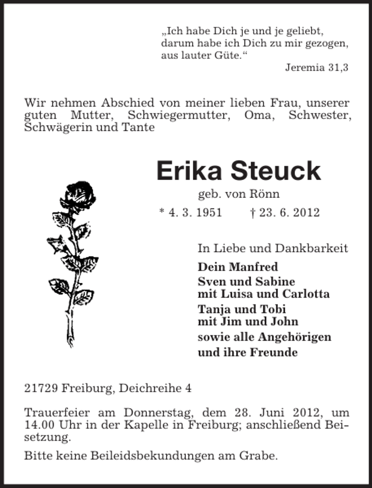 <p>„Ich habe Dich je und je geliebt,<br />darum habe ich Dich zu mir gezogen,<br />aus lauter Güte.“<br />Jeremia 31,3</p>
<p>Wir nehmen Abschied von meiner lieben Frau, unserer<br />guten Mutter, Schwiegermutter, Oma, Schwester,<br />Schwägerin und Tante</p>
<p>Erika Steuck<br />geb. von Rönn<br />* 4. 3. 1951<br />† 23. 6. 2012<br />In Liebe und Dankbarkeit<br />Dein Manfred<br />Sven und Sabine<br />mit Luisa und Carlotta<br />Tanja und Tobi<br />mit Jim und John<br />sowie alle Angehörigen<br />und ihre Freunde<br />21729 Freiburg, Deichreihe 4<br />Trauerfeier am Donnerstag, dem 28. Juni 2012, um<br />14.00 Uhr in der Kapelle in Freiburg; anschließend Beisetzung.<br />Bitte keine Beileidsbekundungen am Grabe.</p>