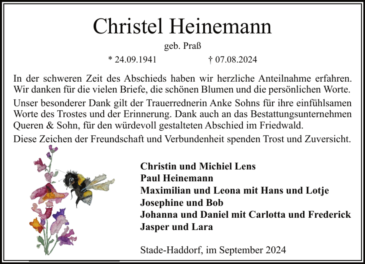 <p>Christel Heinemann<br />geb. Praß</p><p>* 24.09.1941</p><p>† 07.08.2024</p><p>In der schweren Zeit des Abschieds haben wir herzliche Anteilnahme erfahren.<br />Wir danken für die vielen Briefe, die schönen Blumen und die persönlichen Worte.<br />Unser besonderer Dank gilt der Trauerrednerin Anke Sohns für ihre einfühlsamen<br />Worte des Trostes und der Erinnerung. Dank auch an das Bestattungsunternehmen<br />Queren &amp; Sohn, für den würdevoll gestalteten Abschied im Friedwald.<br />Diese<br />se Zeichen der Freund<br />Freundschaft und Verbundenheit spenden Trost und Zuversicht.<br />Christin und Michiel Lens<br />Paul Heinemann<br />Maximilian und Leona mit Hans und Lotje<br />Josephine und Bob<br />Johanna und Daniel mit Carlotta und Frederick<br />Jasper und Lara<br />Stade-Haddorf, im September 2024</p>