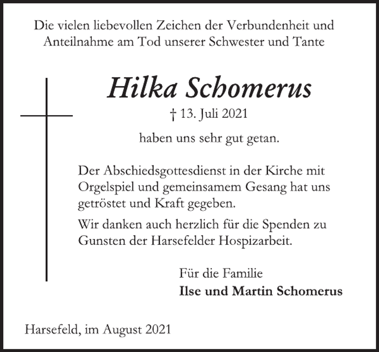 <p>Die vielen liebevollen Zeichen der Verbundenheit und<br />Anteilnahme am Tod unserer Schwester und Tante<br />Hilka Schomerus<br />† 13. Juli 2021<br />haben uns sehr gut getan.<br />Der Abschiedsgottesdienst in der Kirche mit<br />Orgelspiel und gemeinsamem Gesang hat uns<br />getröstet und Kraft gegeben.<br />Wir danken auch herzlich für die Spenden zu<br />Gunsten der Harsefelder Hospizarbeit.<br />Für die Familie<br />Ilse und Martin Schomerus<br />Harsefeld, im August 202</p>