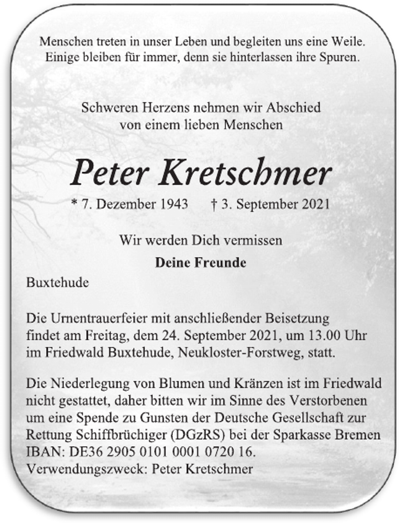 <p>Menschen treten in unser Leben und begleiten uns eine Weile.<br />Einige bleiben für immer, denn sie hinterlassen ihre Spuren.<br />Schweren Herzens nehmen wir Abschied<br />von einem lieben Menschen</p>
<p>Peter Kretschmer</p>
<p>* 7. Dezember 1943 † 3. September 2021</p>
<p>Wir werden Dich vermissen<br />Deine Freunde</p>
<p>Die Urnentrauerfeier mit anschließender Beisetzung<br />findet am Freitag, dem 24. September 2021, um 13.00 Uhr<br />im Friedwald Buxtehude, Neukloster-Forstweg, statt.<br />Die Niederlegung von Blumen und Kränzen ist im Friedwald<br />nicht gestattet, daher bitten wir im Sinne des Verstorbenen<br />um eine Spende zu Gunsten der Deutsche Gesellschaft zur<br />Rettung Schiffbrüchiger (DGzRS) bei der Sparkasse Bremen<br />IBAN: DE36 2905 0101 0001 0720 16.<br />Verwendungszweck: Peter Kretschmer<br />Buxtehude</p>