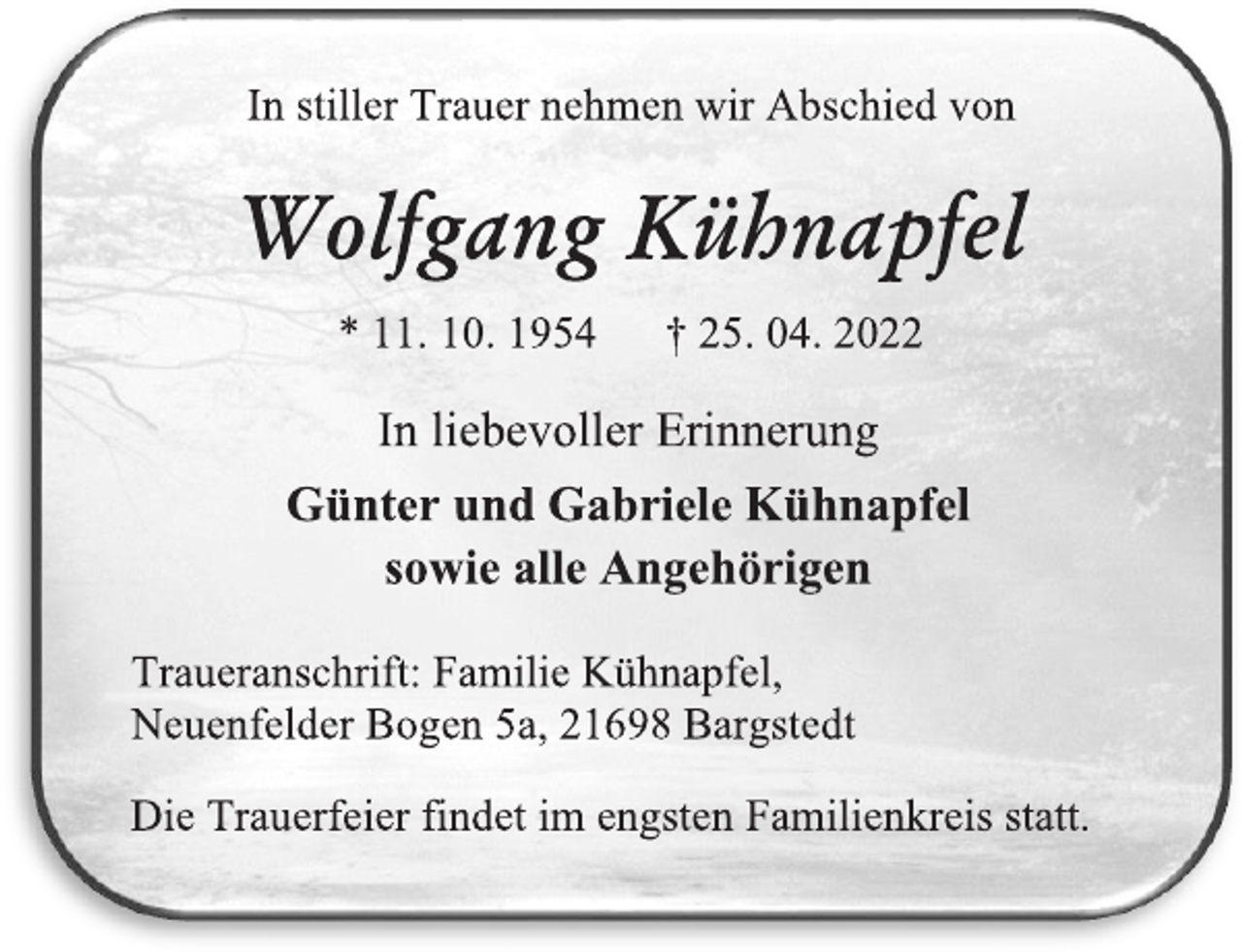 <p>In stiller Trauer nehmen wir Abschied von<br />Wolfgang Kühnapfel<br />* 11.10.1954 + 25.04.2022<br />In liebevoller Erinnerung<br />Günter und Gabriele Kühnapfel<br />sowie alle Angehörigen<br />Traueranschrift: Familie Kühnapfel<br />Neuenfelder Bogen 5a, 21698 Bargstedt<br />Die Trauerfeier findet im engsten Familienkreis statt.</p>