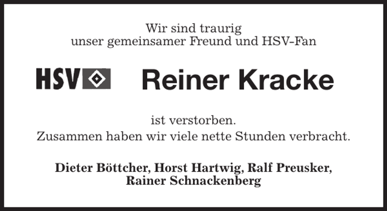<p>Wir sind traurig<br />unser gemeinsamer Freund und HSV-Fan<br />Reiner Kracke<br />ist verstorben.<br />Zusammen haben wir viele nette Stunden verbracht.<br />Dieter Böttcher, Horst Hartwig, Ralf Preusker,<br />Rainer Schnackenberg</p>