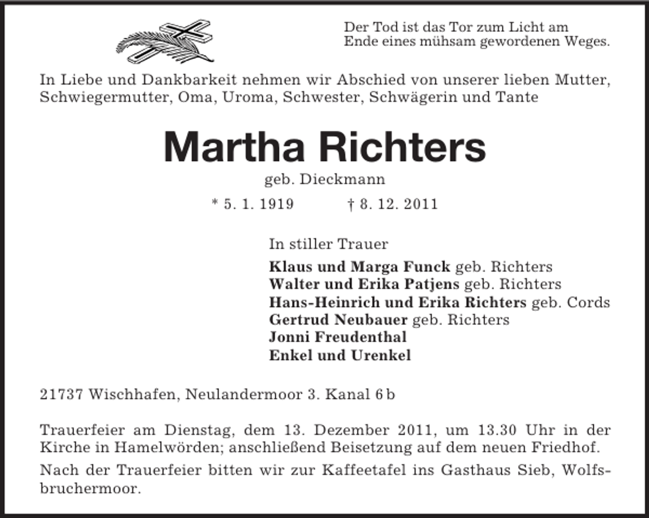 <p>Der Tod ist das Tor zum Licht am<br />Ende eines mühsam gewordenen Weges.</p><p>In Liebe und Dankbarkeit nehmen wir Abschied von unserer lieben Mutter,<br />Schwiegermutter, Oma, Uroma, Schwester, Schwägerin und Tante</p><p>Martha Richters<br />geb. Dieckmann<br />* 5. 1. 1919</p><p>† 8. 12. 2011</p><p>In stiller Trauer<br />Klaus und Marga Funck geb. Richters<br />Walter und Erika Patjens geb. Richters<br />Hans-Heinrich und Erika Richters geb. Cords<br />Gertrud Neubauer geb. Richters<br />Jonni Freudenthal<br />Enkel und Urenkel<br />21737 Wischhafen, Neulandermoor 3. Kanal 6 b<br />Trauerfeier am Dienstag, dem 13. Dezember 2011, um 13.30 Uhr in der<br />Kirche in Hamelwörden; anschließend Beisetzung auf dem neuen Friedhof.<br />Nach der Trauerfeier bitten wir zur Kaffeetafel ins Gasthaus Sieb, Wolfsbruchermoor.</p>