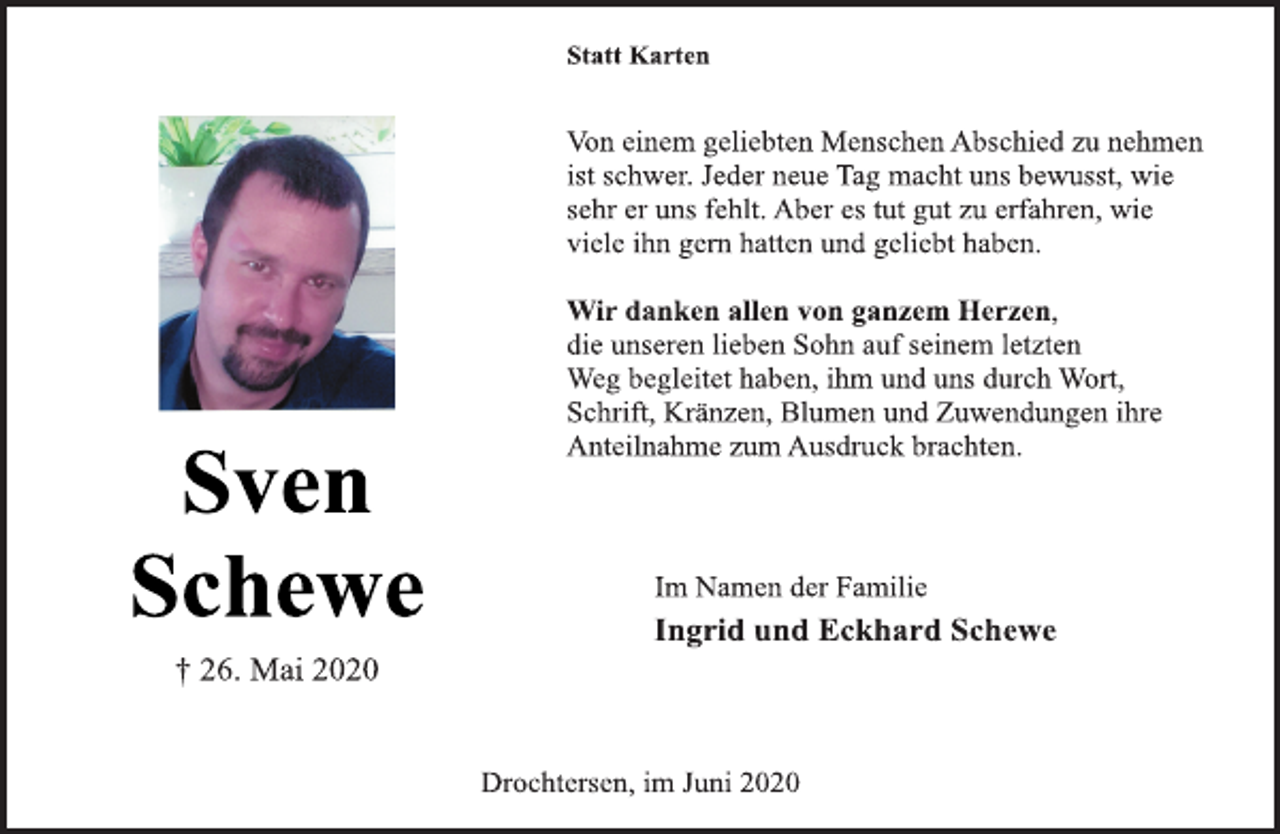 <p>Statt Karten<br />Von einem geliebten Menschen Abschied zu nehmen<br />ist schwer. Jeder neue Tag macht uns bewusst, wie<br />sehr er uns fehlt. Aber es tut gut zu erfahren, wie<br />viele ihn gern hatten und geliebt haben.<br />Sven Schewe<br />† 26. Mai 2020<br />Wir danken allen von ganzem Herzen,<br />die unseren lieben Sohn auf seinem letzten<br />Weg begleitet haben, ihm und uns durch Wort,<br />Schrift, Kränzen, Blumen und Zuwendungen ihre<br />Anteilnahme zum Ausdruck brachten.<br />Im Namen der Familie<br />Ingrid und Eckhard Schewe<br />Drochtersen, im Juni 2020</p>