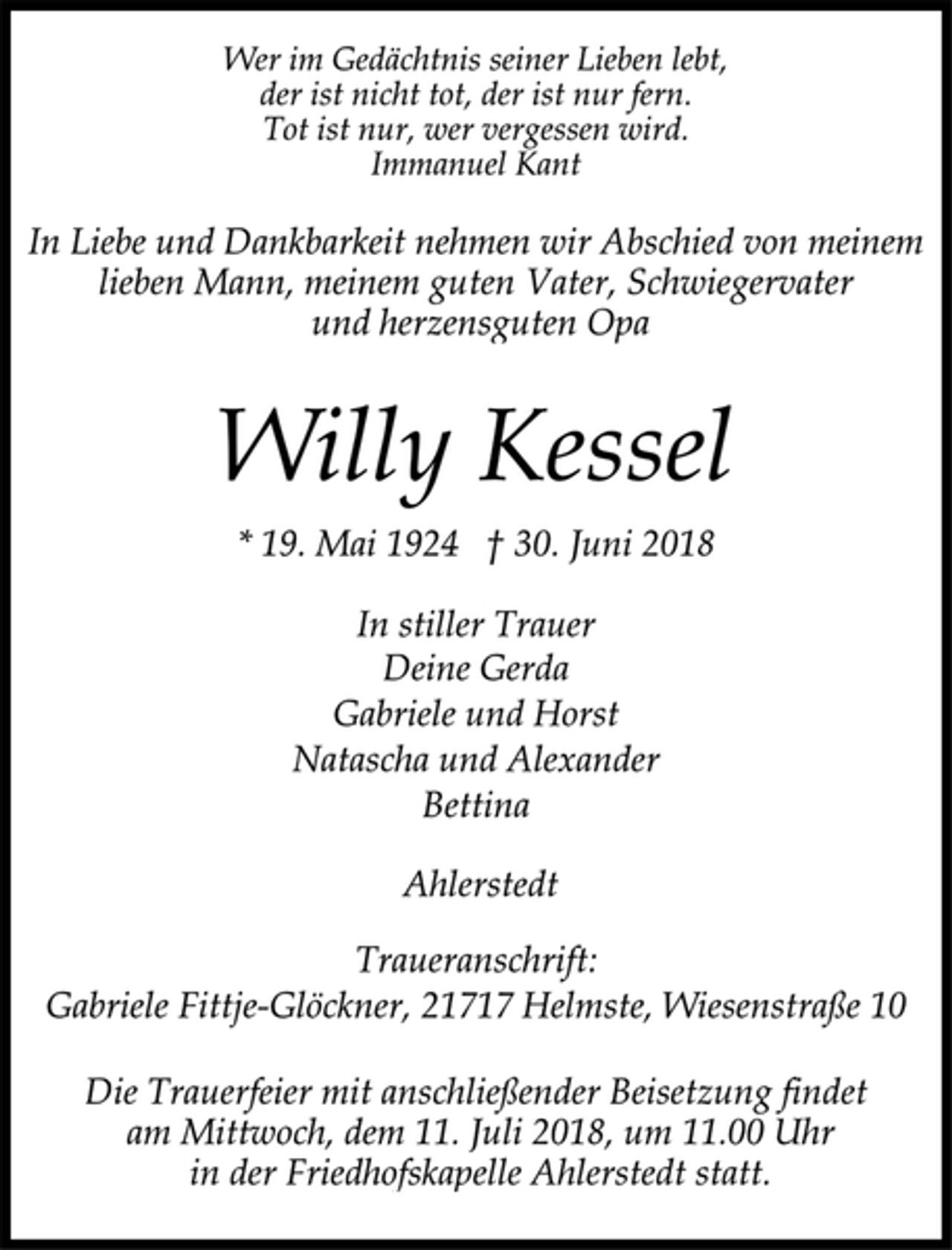 <p>Wer im Gedächtnis seiner Lieben lebt,<br />der ist nicht tot, der ist nur fern.<br />Tot ist nur, wer vergessen wird.<br />Immanuel Kant<br />In Liebe und Dankbarkeit nehmen wir Abschied von meinem<br />lieben Mann, meinem guten Vater, Schwiegervater<br />und herzensguten Opa<br />Willy Kessel<br />* 19. Mai 1924 † 30. Juni 2018<br />In stiller Trauer<br />Deine Gerda<br />Gabriele und Horst<br />Natascha und Alexander<br />Bettina<br />Ahlerstedt<br />Traueranschrift:<br />Gabriele Fittje-Glöckner, 21717 Helmste, Wiesenstraße 10<br />Die Trauerfeier mit anschließender Beisetzung findet<br />am Mittwoch, dem 11. Juli 2018, um 11.00 Uhr<br />in der Friedhofskapelle Ahlerstedt statt.</p>