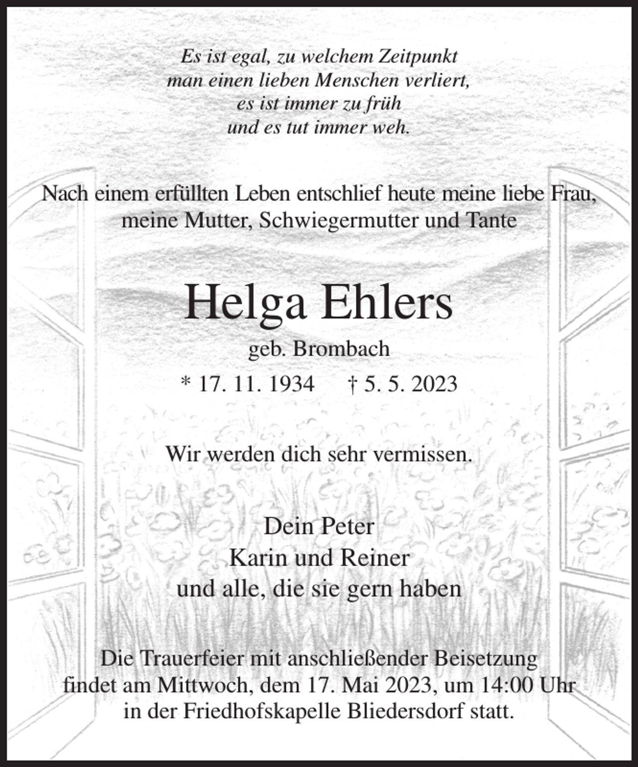 <p>Es ist egal, zu welchem Zeitpunkt<br />man einen lieben Menschen verliert,<br />es ist immer zu früh<br />und es tut immer weh.<br />Nach einem erfüllten Leben entschlief heute meine liebe Frau,<br />meine Mutter, Schwiegermutter und Tante<br />Helga Ehlers<br />geb. Brombach<br />* 17. 11. 1934 † 5. 5. 2023<br />Wir werden dich sehr vermissen.<br />Dein Peter<br />Karin und Reiner<br />und alle, die sie gern haben<br />Die Trauerfeier mit anschließender Beisetzung<br />findet am Mittwoch, dem 17. Mai 2023, um 14:00 Uhr<br />in der Friedhofskapelle Bliedersdorf statt.</p>
