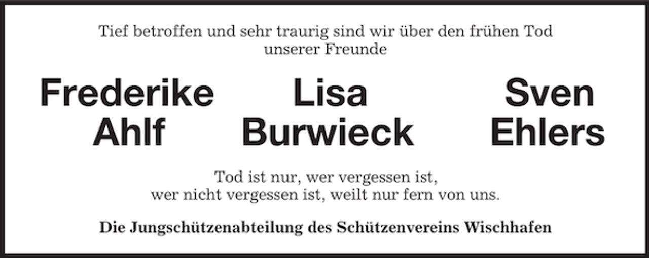 <p>Tief betroffen und sehr traurig sind wir über den frühen Tod<br />unserer Freunde<br />Frederike Lisa Sven<br />Ahlf Burwieck Ehlers<br />Tod ist nur, wer vergessen ist,<br />wer nicht vergessen ist, weilt nur fern von uns.<br />Die Jungschützenabteilung des Schützenvereins Wischhafen</p>