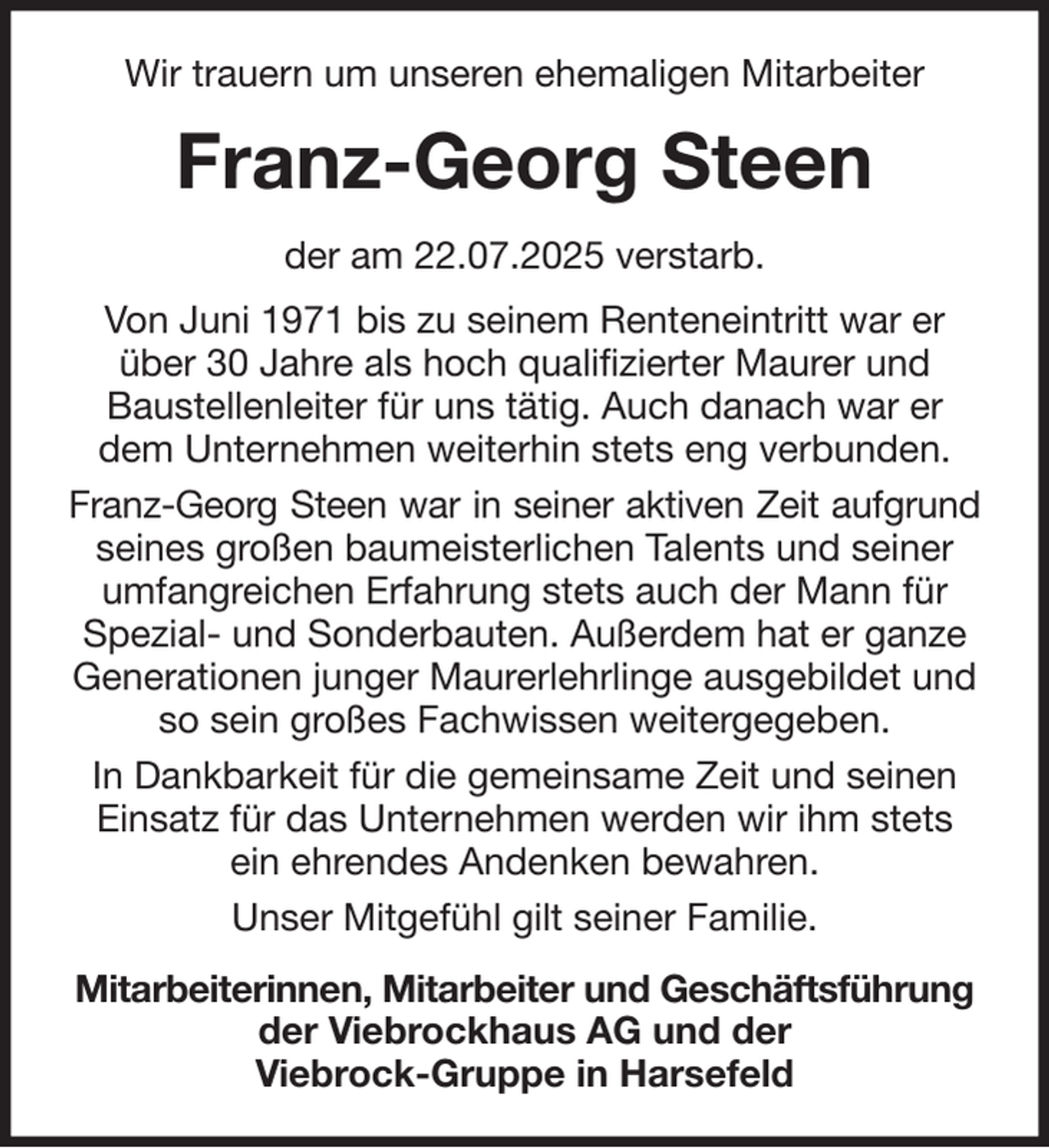 <p>Wir trauern um unseren ehemaligen Mitarbeiter<br />Franz-Georg Steen<br />der am 22.07.2025 verstarb.<br />Von Juni 1971 bis zu seinem Renteneintritt war er über 30 Jahre als hoch qualifizierter Maurer und<br />Baustellenleiter für uns tätig. Auch danach war er dem Unternehmen weiterhin stets eng verbunden.<br />Franz-Georg Steen war in seiner aktiven Zeit aufgrund<br />seines großen baumeisterlichen Talents und seiner umfangreichen Erfahrung stets auch der Mann für Spezial- und Sonderbauten. Außerdem hat er ganze Generationen junger Maurerlehrlinge ausgebildet und so sein großes Fachwissen weitergegeben.<br />In Dankbarkeit für die gemeinsame Zeit und seinen Einsatz für das Unternehmen werden wir ihm stets ein ehrendes Andenken bewahren.<br />Unser Mitgefühl gilt seiner Familie.<br />Mitarbeiterinnen, Mitarbeiter und Geschäftsführung<br />der Viebrockhaus AG und der<br />Viebrock-Gruppe in Harsefeld</p>