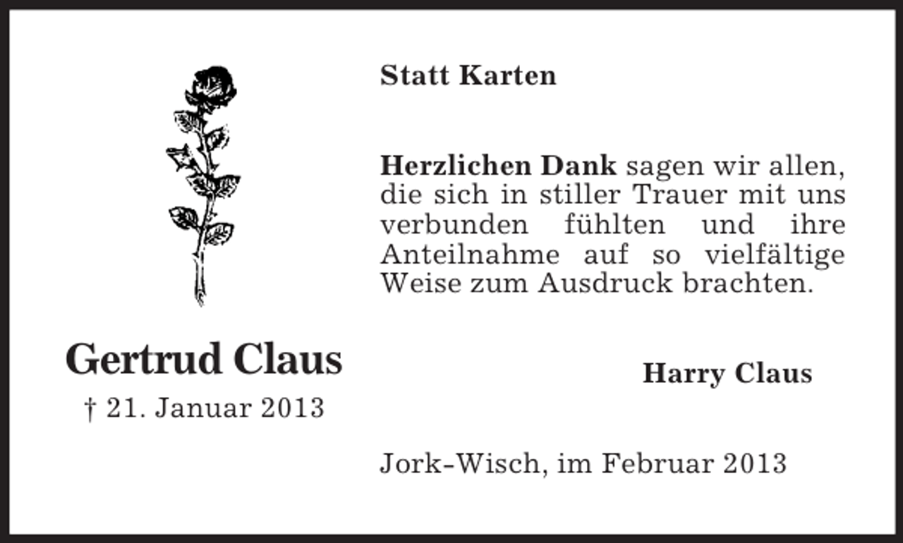 <p>Statt Karten<br />Herzlichen Dank sagen wir allen,<br />die sich in stiller Trauer mit uns<br />verbunden fühlten und ihre<br />Anteilnahme auf so vielfältige<br />Weise zum Ausdruck brachten.</p><p>Gertrud Claus</p><p>Harry Claus</p><p>† 21. Januar 2013<br />Jork-Wisch, im Februar 2013</p>
