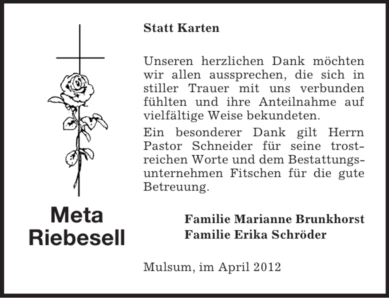 <p>Statt Karten<br />Unseren herzlichen Dank möchten<br />wir allen aussprechen, die sich in<br />stiller Trauer mit uns verbunden<br />fühlten und ihre Anteilnahme auf<br />vielfältige Weise bekundeten.<br />Ein besonderer Dank gilt Herrn<br />Pastor Schneider für seine trostreichen Worte und dem Bestattungsunternehmen Fitschen für die gute<br />Betreuung.</p><p>Meta<br />Riebesell</p><p>Familie Marianne Brunkhorst<br />Familie Erika Schröder<br />Mulsum, im April 2012</p>