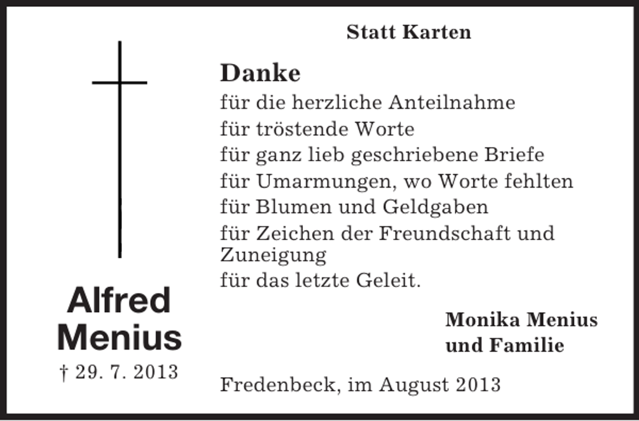 <p>Statt Karten</p><p>Danke</p><p>Alfred<br />Menius<br />† 29. 7. 2013</p><p>für die herzliche Anteilnahme<br />für tröstende Worte<br />für ganz lieb geschriebene Briefe<br />für Umarmungen, wo Worte fehlten<br />für Blumen und Geldgaben<br />für Zeichen der Freundschaft und<br />Zuneigung<br />für das letzte Geleit.<br />Monika Menius<br />und Familie<br />Fredenbeck, im August 2013</p>