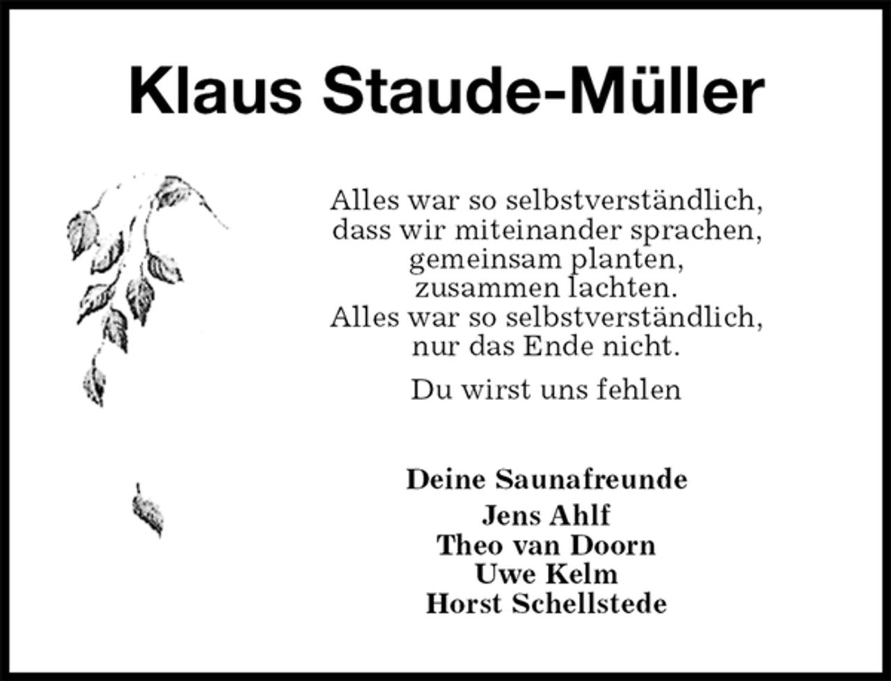 <p>Klaus Staude-Müller<br />Alles war so selbstverständlich,<br />dass wir miteinander sprachen,<br />gemeinsam planten,<br />zusammen lachten.<br />Alles war so selbstverständlich,<br />nur das Ende nicht.<br />Du wirst uns fehlen<br />Deine Saunafreunde<br />Jens Ahlf<br />Theo van Doorn<br />Uwe Kelm<br />Horst Schellstede</p>