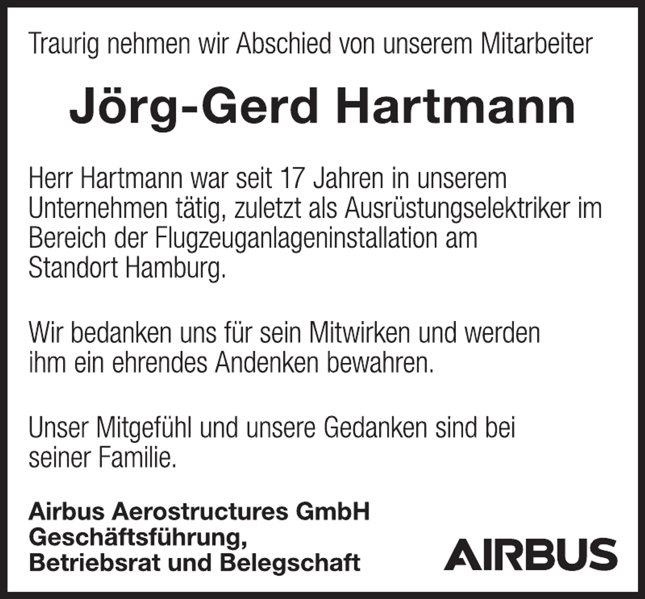 <p>Traurig nehmen wir Abschied von unserem Mitarbeiter<br />Jörg-Gerd Hartmann<br />Herr Hartmann war seit 17 Jahren in unserem<br />Unternehmen tätig, zuletzt als Ausrüstungselektriker im<br />Bereich der Flugzeuganlageninstallation am<br />Standort Hamburg.<br />Wir bedanken uns für sein Mitwirken und werden<br />ihm ein ehrendes Andenken bewahren.<br />Unser Mitgefühl und unsere Gedanken sind bei<br />seiner Familie.<br />Airbus Aerostructures GmbH<br />Geschäftsführung,<br />Betriebsrat und Belegschaft</p>