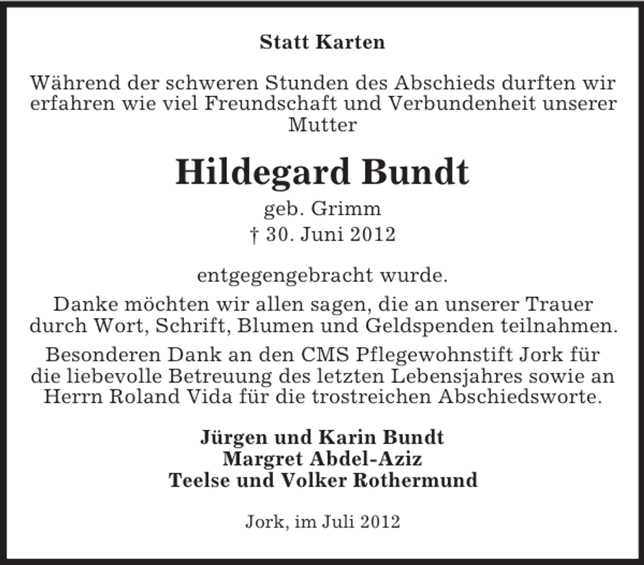 <p>Statt Karten<br />Während der schweren Stunden des Abschieds durften wir<br />erfahren wie viel Freundschaft und Verbundenheit unserer<br />Mutter</p><p>Hildegard Bundt<br />geb. Grimm<br />† 30. Juni 2012<br />entgegengebracht wurde.<br />Danke möchten wir allen sagen, die an unserer Trauer<br />durch Wort, Schrift, Blumen und Geldspenden teilnahmen.<br />Besonderen Dank an den CMS Pflegewohnstift Jork für<br />die liebevolle Betreuung des letzten Lebensjahres sowie an<br />Herrn Roland Vida für die trostreichen Abschiedsworte.<br />Jürgen und Karin Bundt<br />Margret Abdel-Aziz<br />Teelse und Volker Rothermund<br />Jork, im Juli 2012</p>