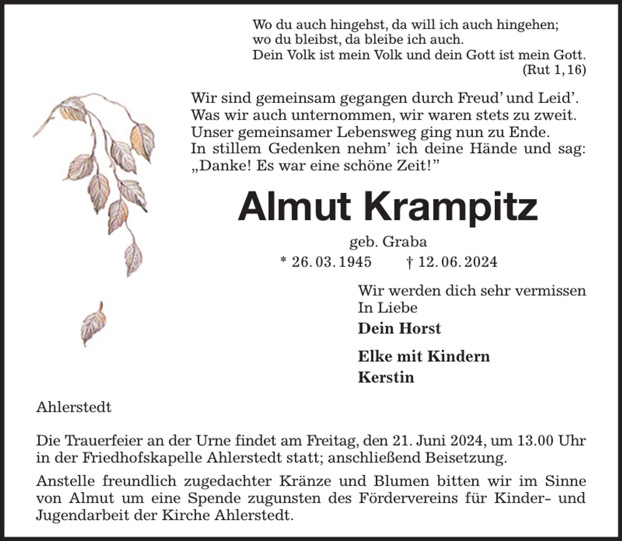 <p>Wo du auch hingehst, da will ich auch hingehen;<br />wo du bleibst, da bleibe ich auch.<br />Dein Volk ist mein Volk und dein Gott ist mein Gott.<br />(Rut 1, 16)<br />Wir sind gemeinsam gegangen durch Freud' und Leid'.<br />Was wir auch unternommen, wir waren stets zu zweit.<br />Unser gemeinsamer Lebensweg ging nun zu Ende.<br />In stillem Gedenken nehm' ich deine Hände und sag: „Danke! Es war eine schöne Zeit!”<br />Almut Krampitz<br />geb. Graba<br />* 26. 03. 1945 † 12. 06. 2024<br />Wir werden dich sehr vermissen<br />In Liebe<br />Dein Horst<br />Elke mit Kindern<br />Kerstin<br />Ahlerstedt</p><p>Die Trauerfeier an der Urne findet am Freitag, den 21. Juni 2024, um 13.00 Uhr<br />in der Friedhofskapelle Ahlerstedt statt; anschließend Beisetzung.<br />Anstelle freundlich zugedachter Kränze und Blumen bitten wir im Sinne von Almut um eine Spende zugunsten des Fördervereins für Kinder- und<br />Jugendarbeit der Kirche Ahlerstedt.</p>