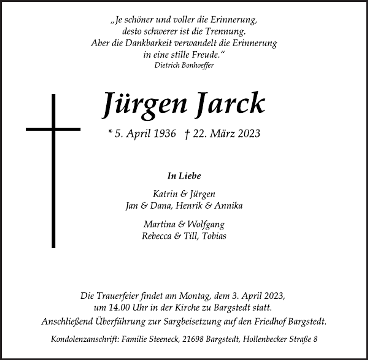 <p>„Je schöner und voller die Erinnerung,<br />desto schwerer ist die Trennung.<br />Aber die Dankbarkeit verwandelt die Erinnerung<br />in eine stille Freude.“<br />Dietrich Bonhoeffer<br />Jürgen Jarck<br />* 5. April 1936 † 22. März 2023<br />In Liebe<br />Katrin &amp; Jürgen<br />Jan &amp; Dana, Henrik &amp; Annika<br />Martina &amp; Wolfgang<br />Rebecca &amp; Till, Tobias<br />Die Trauerfeier findet am Montag, dem 3. April 2023,<br />um 14.00 Uhr in der Kirche zu Bargstedt statt.<br />Anschließend Überführung zur Sargbeisetzung auf den Friedhof Bargstedt.<br />Kondolenzanschrift: Familie Steeneck, 21698 Bargstedt, Hollenbecker Straße 8</p>