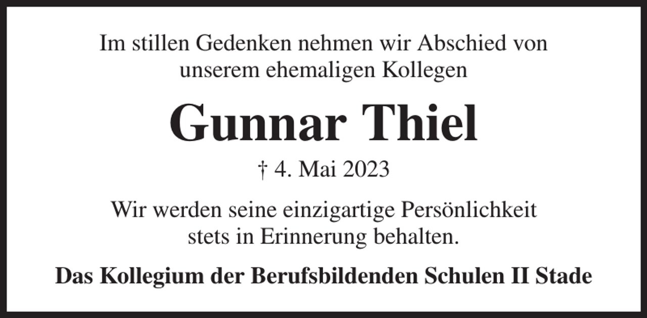 <p>Im stillen Gedenken nehmen wir Abschied von<br />unserem ehemaligen Kollegen<br />Gunnar Thiel<br />† 4. Mai 2023<br />Wir werden seine einzigartige Persönlichkeit<br />stets in Erinnerung behalten.<br />Das Kollegium der Berufsbildenden Schulen II Stade</p>