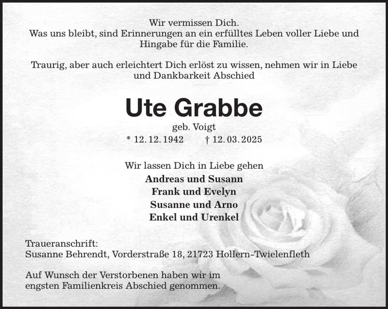 <p>Wir vermissen Dich.<br />Was uns bleibt, sind Erinnerungen an ein erfülltes Leben voller Liebe und<br />Hingabe für die Familie.</p><p>Traurig, aber auch erleichtert Dich erlöst zu wissen, nehmen wir in Liebe und Dankbarkeit Abschied<br />Ute Grabbe<br />geb. Voigt<br />* 12. 12. 1942 † 12. 03. 2025<br />Wir lassen Dich in Liebe gehen<br />Andreas und Susann<br />Frank und Evelyn<br />Susanne und Arno<br />Enkel und Urenkel<br />Traueranschrift:<br />Susanne Behrendt, Vorderstraße 18, 21723 Hollern-Twielenfleth</p><p>Auf Wunsch der Verstorbenen haben wir im<br />engsten Familienkreis Abschied genommen.</p>