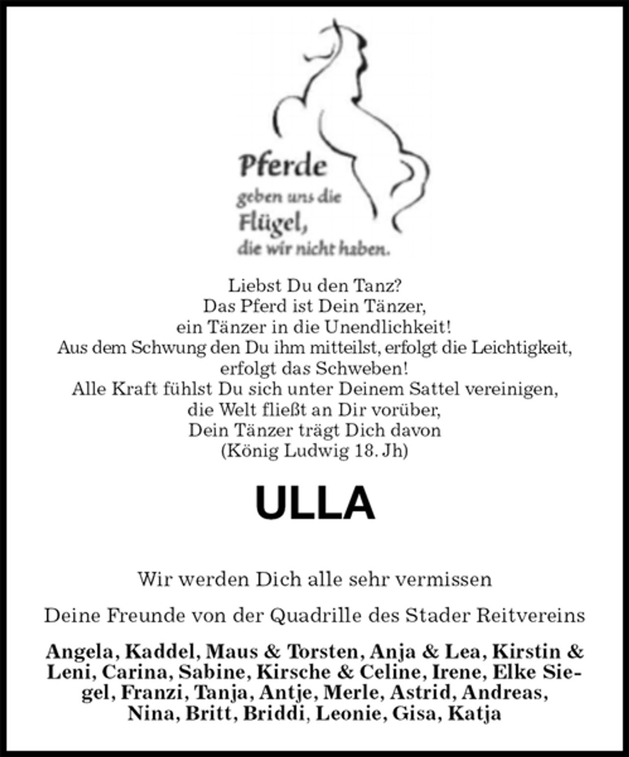 <p>Liebst Du den Tanz?<br />Das Pferd ist Dein Tänzer,<br />ein Tänzer in die Unendlichkeit!<br />Aus dem Schwung den Du ihm mitteilst, erfolgt die Leichtigkeit,<br />erfolgt das Schweben!<br />Alle Kraft fühlst Du sich unter Deinem Sattel vereinigen,<br />die Welt fließt an Dir vorüber,<br />Dein Tänzer trägt Dich davon<br />(König Ludwig 18. Jh)<br />ULLA</p>
<p>Wir werden Dich alle sehr vermissen<br />Deine Freunde von der Quadrille des Stader Reitvereins<br />Angela, Kaddel, Maus &amp; Torsten, Anja &amp; Lea, Kirstin &amp; Leni, Carina, Sabine, Kirsche &amp; Celine, Irene, Elke Siegel, Franzi, Tanja, Antje, Merle, Astrid, Andreas,<br />Nina, Britt, Briddi, Leonie, Gisa, Katja</p>