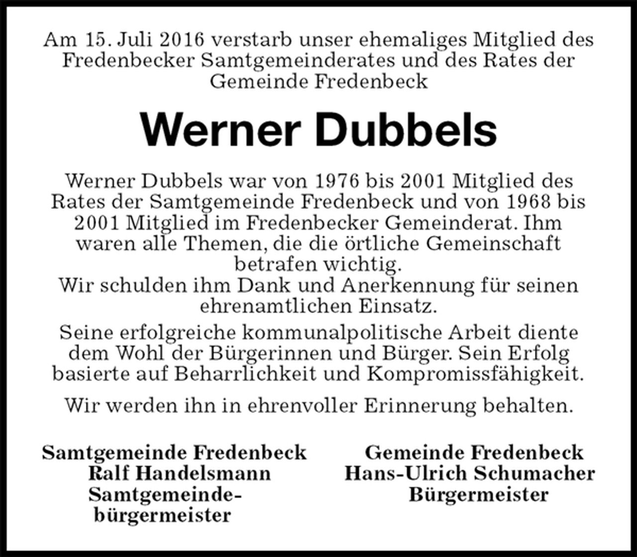 <p>Am 15. Juli 2016 verstarb unser ehemaliges Mitglied des Fredenbecker Samtgemeinderates und des Rates der Gemeinde Fredenbeck<br />Werner Dubbels<br />Werner Dubbels war von 1976 bis 2001 Mitglied des<br />Rates der Samtgemeinde Fredenbeck und von 1968 bis 2001 Mitglied im Fredenbecker Gemeinderat. Ihm<br />waren alle Themen, die die örtliche Gemeinschaft<br />betrafen wichtig.<br />Wir schulden ihm Dank und Anerkennung für seinen ehrenamtlichen Einsatz.<br />Seine erfolgreiche kommunalpolitische Arbeit diente dem Wohl der Bürgerinnen und Bürger. Sein Erfolg<br />basierte auf Beharrlichkeit und Kompromissfähigkeit.<br />Wir werden ihn in ehrenvoller Erinnerung behalten.<br />Samtgemeinde Fredenbeck Gemeinde Fredenbeck<br />Ralf Handelsmann Hans-Ulrich Schumacher<br />Samtgemeinde- Bürgermeister<br />bürgermeister</p>