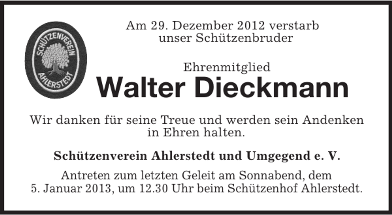 <p>Am 29. Dezember 2012 verstarb<br />unser Schützenbruder<br />Ehrenmitglied</p><p>Walter Dieckmann<br />Wir danken für seine Treue und werden sein Andenken<br />in Ehren halten.<br />Schützenverein Ahlerstedt und Umgegend e. V.<br />Antreten zum letzten Geleit am Sonnabend, dem<br />5. Januar 2013, um 12.30 Uhr beim Schützenhof Ahlerstedt.</p>